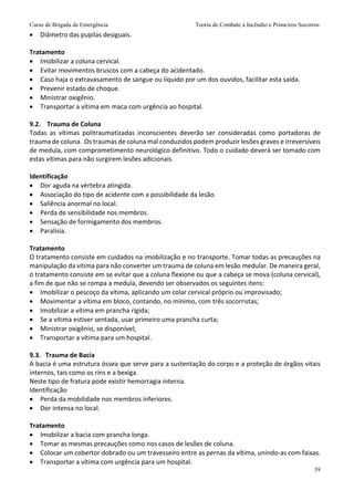 Curso de Brigada de Emergência Teoria de Combate à Incêndio e Primeiros Socorros
39
 Diâmetro das pupilas desiguais.
Tratamento
 Imobilizar a coluna cervical.
 Evitar movimentos bruscos com a cabeça do acidentado.
 Caso haja o extravasamento de sangue ou líquido por um dos ouvidos, facilitar esta saída.
 Prevenir estado de choque.
 Ministrar oxigênio.
 Transportar a vítima em maca com urgência ao hospital.
9.2. Trauma de Coluna
Todas as vítimas politraumatizadas inconscientes deverão ser consideradas como portadoras de
trauma de coluna. Os traumas de coluna mal conduzidos podem produzir lesões graves e irreversíveis
de medula, com comprometimento neurológico definitivo. Todo o cuidado deverá ser tomado com
estas vítimas para não surgirem lesões adicionais.
Identificação
 Dor aguda na vértebra atingida.
 Associação do tipo de acidente com a possibilidade da lesão.
 Saliência anormal no local.
 Perda de sensibilidade nos membros.
 Sensação de formigamento dos membros.
 Paralisia.
Tratamento
O tratamento consiste em cuidados na imobilização e no transporte. Tomar todas as precauções na
manipulação da vítima para não converter um trauma de coluna em lesão medular. De maneira geral,
o tratamento consiste em se evitar que a coluna flexione ou que a cabeça se mova (coluna cervical),
a fim de que não se rompa a medula, devendo ser observados os seguintes itens:
 Imobilizar o pescoço da vítima, aplicando um colar cervical próprio ou improvisado;
 Movimentar a vítima em bloco, contando, no mínimo, com três socorristas;
 Imobilizar a vítima em prancha rígida;
 Se a vítima estiver sentada, usar primeiro uma prancha curta;
 Ministrar oxigênio, se disponível;
 Transportar a vítima para um hospital.
9.3. Trauma de Bacia
A bacia é uma estrutura óssea que serve para a sustentação do corpo e a proteção de órgãos vitais
internos, tais como os rins e a bexiga.
Neste tipo de fratura pode existir hemorragia interna.
Identificação
 Perda da mobilidade nos membros inferiores.
 Dor intensa no local.
Tratamento
 Imobilizar a bacia com prancha longa.
 Tomar as mesmas precauções como nos casos de lesões de coluna.
 Colocar um cobertor dobrado ou um travesseiro entre as pernas da vítima, unindo-as com faixas.
 Transportar a vítima com urgência para um hospital.
 