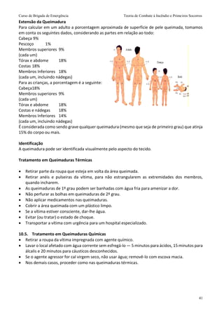 Curso de Brigada de Emergência Teoria de Combate à Incêndio e Primeiros Socorros
41
Extensão da Queimadura
Para calcular em um adulto a porcentagem aproximada de superfície de pele queimada, tomamos
em conta os seguintes dados, considerando as partes em relação ao todo:
Cabeça 9%
Pescoço 1%
Membros superiores 9%
(cada um)
Tórax e abdome 18%
Costas 18%
Membros Inferiores 18%
(cada um, incluindo nádegas)
Para as crianças, a porcentagem é a seguinte:
Cabeça18%
Membros superiores 9%
(cada um)
Tórax e abdome 18%
Costas e nádegas 18%
Membros Inferiores 14%
(cada um, incluindo nádegas)
É considerada como sendo grave qualquer queimadura (mesmo que seja de primeiro grau) que atinja
15% do corpo ou mais.
Identificação
A queimadura pode ser identificada visualmente pelo aspecto do tecido.
Tratamento em Queimaduras Térmicas
 Retirar parte da roupa que esteja em volta da área queimada.
 Retirar anéis e pulseiras da vítima, para não estrangularem as extremidades dos membros,
quando incharem.
 As queimaduras de 1º grau podem ser banhadas com água fria para amenizar a dor.
 Não perfurar as bolhas em queimaduras de 2º grau.
 Não aplicar medicamentos nas queimaduras.
 Cobrir a área queimada com um plástico limpo.
 Se a vítima estiver consciente, dar-lhe água.
 Evitar (ou tratar) o estado de choque.
 Transportar a vítima com urgência para um hospital especializado.
10.5. Tratamento em Queimaduras Químicas
 Retirar a roupa da vítima impregnada com agente químico.
 Lavar o local afetado com água corrente sem esfregá-lo — 5 minutos para ácidos, 15 minutos para
álcalis e 20 minutos para cáusticos desconhecidos.
 Se o agente agressor for cal virgem seco, não usar água; removê-lo com escova macia.
 Nos demais casos, proceder como nas queimaduras térmicas.
 