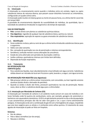 Curso de Brigada de Emergência Teoria de Combate à Incêndio e Primeiros Socorros
42
11. Intoxicação
A intoxicação ou envenenamento ocorre quando o indivíduo entra em contato, ingere ou aspira
substâncias tóxicas de natureza diversa, que possam causar distúrbios funcionais ou sintomáticos,
configurando um quadro clínico sério.
A intoxicação pode resultar em doença grave ou morte em poucas horas, se a vítima não for socorrida
em tempo hábil.
A gravidade de envenenamento depende da suscetibilidade do indivíduo, da quantidade, tipo e
toxicidade da substância introduzida no organismo e do tempo de exposição.
VIAS DE PENETRAÇÃO
 Pele: contato direto com plantas ou substâncias químicas tóxicas.
 Vias digestivas: ingestão de qualquer tipo de substância tóxica, química ou natural.
 Vias respiratórias: aspiração de vapores ou gases emanados de substâncias tóxicas.
11.1. Identificação
 Sinais evidentes na boca, pele ou nariz de que a vítima tenha introduzido substâncias tóxicas para
o organismo.
 Hálito com odor estranho.
 Dor, sensação de queimação nas vias de penetração e sistemas correspondentes.
 Sonolência, confusão mental e outras alterações da consciência.
 Estado de coma alternado com períodos de alucinações e delírios.
 Lesões cutâneas, queimaduras intensas com limites bem definidos.
 Depressão da função respiratória.
11.2. Tratamento
NA INTOXICAÇÃO POR
CONTATO (pele):
 Para substâncias líquidas, lavar abundantemente o local afetado com água corrente. Substâncias
sólidas devem ser retiradas do local sem friccionar a pele, lavando-a, a seguir, com água corrente.
NA INTOXICAÇÃO POR INGESTÃO (vias digestivas):
 Não provocar vômito se a vítima estiver inconsciente, com convulsões, ou tiver ingerido venenos
cáusticos (ácidos álcalis e derivados de petróleo).
 Quando os ácidos e álcalis são fortes, provocam queimaduras nas vias de penetração. Nestes
casos, deve-se diluir a substância dando água para a vítima beber.
11.3. Intoxicação por Monóxido de Carbono (CO)
A intoxicação por monóxido de carbono é um acidente muito comum em casos de incêndios e em
locais fechados onde há queima de combustíveis, como, por exemplo, garagens de automóveis e
banheiros com aquecedores domésticos. O CO é um gás bastante presente no dia-a-dia da população
e suas características principais são não ter odor nem gosto e cor, o que o torna extremamente
perigoso. A intoxicação se dá com a combinação do gás CO com a hemoglobina do sangue, impedindo
que esta leve oxigênio para as células e é conhecida como asfixia química. O tratamento de casos
agudos de intoxicação só pode ser feito em hospitais.
Sintomas
 Dor de cabeça;
 Pele e lábios vermelhos (cor de cereja);
 Náuseas e vômitos;
 