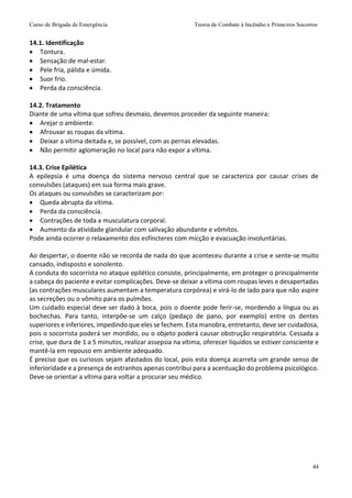Curso de Brigada de Emergência Teoria de Combate à Incêndio e Primeiros Socorros
44
14.1. Identificação
 Tontura.
 Sensação de mal-estar.
 Pele fria, pálida e úmida.
 Suor frio.
 Perda da consciência.
14.2. Tratamento
Diante de uma vítima que sofreu desmaio, devemos proceder da seguinte maneira:
 Arejar o ambiente.
 Afrouxar as roupas da vítima.
 Deixar a vítima deitada e, se possível, com as pernas elevadas.
 Não permitir aglomeração no local para não expor a vítima.
14.3. Crise Epilética
A epilepsia é uma doença do sistema nervoso central que se caracteriza por causar crises de
convulsões (ataques) em sua forma mais grave.
Os ataques ou convulsões se caracterizam por:
 Queda abrupta da vítima.
 Perda da consciência.
 Contrações de toda a musculatura corporal.
 Aumento da atividade glandular com salivação abundante e vômitos.
Pode ainda ocorrer o relaxamento dos esfíncteres com micção e evacuação involuntárias.
Ao despertar, o doente não se recorda de nada do que aconteceu durante a crise e sente-se muito
cansado, indisposto e sonolento.
A conduta do socorrista no ataque epilético consiste, principalmente, em proteger o principalmente
a cabeça do paciente e evitar complicações. Deve-se deixar a vítima com roupas leves e desapertadas
(as contrações musculares aumentam a temperatura corpórea) e virá-lo de lado para que não aspire
as secreções ou o vômito para os pulmões.
Um cuidado especial deve ser dado à boca, pois o doente pode ferir-se, mordendo a língua ou as
bochechas. Para tanto, interpõe-se um calço (pedaço de pano, por exemplo) entre os dentes
superiores e inferiores, impedindo que eles se fechem. Esta manobra, entretanto, deve ser cuidadosa,
pois o socorrista poderá ser mordido, ou o objeto poderá causar obstrução respiratória. Cessada a
crise, que dura de 1 a 5 minutos, realizar assepsia na vítima, oferecer líquidos se estiver consciente e
mantê-la em repouso em ambiente adequado.
É preciso que os curiosos sejam afastados do local, pois esta doença acarreta um grande senso de
inferioridade e a presença de estranhos apenas contribui para a acentuação do problema psicológico.
Deve-se orientar a vítima para voltar a procurar seu médico.
 