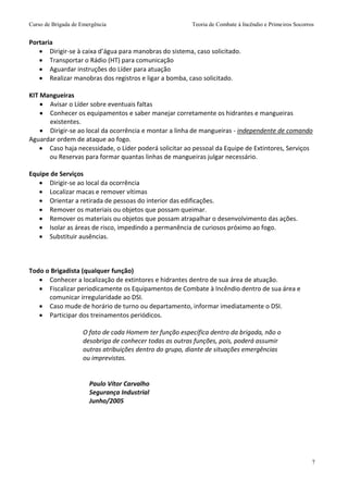 Curso de Brigada de Emergência Teoria de Combate à Incêndio e Primeiros Socorros
7
Portaria
 Dirigir-se à caixa d’água para manobras do sistema, caso solicitado.
 Transportar o Rádio (HT) para comunicação
 Aguardar instruções do Líder para atuação
 Realizar manobras dos registros e ligar a bomba, caso solicitado.
KIT Mangueiras
 Avisar o Líder sobre eventuais faltas
 Conhecer os equipamentos e saber manejar corretamente os hidrantes e mangueiras
existentes.
 Dirigir-se ao local da ocorrência e montar a linha de mangueiras - independente de comando
Aguardar ordem de ataque ao fogo.
 Caso haja necessidade, o Líder poderá solicitar ao pessoal da Equipe de Extintores, Serviços
ou Reservas para formar quantas linhas de mangueiras julgar necessário.
Equipe de Serviços
 Dirigir-se ao local da ocorrência
 Localizar macas e remover vítimas
 Orientar a retirada de pessoas do interior das edificações.
 Remover os materiais ou objetos que possam queimar.
 Remover os materiais ou objetos que possam atrapalhar o desenvolvimento das ações.
 Isolar as áreas de risco, impedindo a permanência de curiosos próximo ao fogo.
 Substituir ausências.
Todo o Brigadista (qualquer função)
 Conhecer a localização de extintores e hidrantes dentro de sua área de atuação.
 Fiscalizar periodicamente os Equipamentos de Combate à Incêndio dentro de sua área e
comunicar irregularidade ao DSI.
 Caso mude de horário de turno ou departamento, informar imediatamente o DSI.
 Participar dos treinamentos periódicos.
O fato de cada Homem ter função específica dentro da brigada, não o
desobriga de conhecer todas as outras funções, pois, poderá assumir
outras atribuições dentro do grupo, diante de situações emergências
ou imprevistas.
Paulo Vítor Carvalho
Segurança Industrial
Junho/2005
 