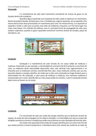 Curso de Brigada de Emergência Teoria de Combate à Incêndio e Primeiros Socorros
9
Convecção
É a transferência de calor pelo movimento ascendente de massas de gases ou de
líquidos dentro de si próprios.
Quando a água é aquecida num recipiente de vidro, pode-se observar um movimento,
dentro do próprio líquido, de baixo para cima. À medida que a água é aquecida, ela se expande e fica
menos densa (mais leve) provocando um movimento para cima. Da mesma forma, o ar aquecido se
expande e tende a subir para as partes mais altas do ambiente, enquanto o ar frio toma lugar nos
níveis mais baixos. Em incêndio de edifícios, essa é a principal forma de propagação de calor para
andares superiores, quando os gases aquecidos encontram caminho através de escadas, poços de
elevadores, etc.
Condução
Condução é a transferência de calor através de um corpo sólido de molécula a
molécula. Colocando-se, por exemplo, a extremidade de uma barra de ferro próxima a uma fonte de
calor, as moléculas desta extremidade absorverão calor; elas vibrarão mais vigorosamente e se
chocarão com as moléculas vizinhas, transferindo-lhes calor. Essas moléculas vizinhas, por sua vez,
passarão adiante a energia calorífica, de modo que o calor será conduzido ao longo da barra para a
extremidade fria. Na condução, o calor passa de molécula a molécula, mas nenhuma molécula é
transportada com o calor. Quando dois ou mais corpos estão em contato, o calor é conduzido através
deles como se fossem um só corpo.
Irradiação
É a transmissão de calor por ondas de energia calorífica que se deslocam através do
espaço. As ondas de calor propagam-se em todas as direções, e a intensidade com que os corpos são
atingidos aumenta ou diminui à medida que estão mais próximos ou mais afastados da fonte de calor.
Um corpo mais aquecido emite ondas de energia calorífica para um outro mais frio até
que ambos tenham a mesma temperatura. O bombeiro deve estar atento aos materiais ao redor de
 