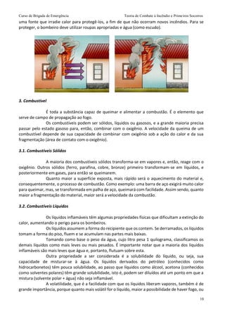 Curso de Brigada de Emergência Teoria de Combate à Incêndio e Primeiros Socorros
10
uma fonte que irradie calor para protegê-los, a fim de que não ocorram novos incêndios. Para se
proteger, o bombeiro deve utilizar roupas apropriadas e água (como escudo).
3. Combustível
É toda a substância capaz de queimar e alimentar a combustão. É o elemento que
serve de campo de propagação ao fogo.
Os combustíveis podem ser sólidos, líquidos ou gasosos, e a grande maioria precisa
passar pelo estado gasoso para, então, combinar com o oxigênio. A velocidade da queima de um
combustível depende de sua capacidade de combinar com oxigênio sob a ação do calor e da sua
fragmentação (área de contato com o oxigênio).
3.1. Combustíveis Sólidos
A maioria dos combustíveis sólidos transforma-se em vapores e, então, reage com o
oxigênio. Outros sólidos (ferro, parafina, cobre, bronze) primeiro transformam-se em líquidos, e
posteriormente em gases, para então se queimarem.
Quanto maior a superfície exposta, mais rápido será o aquecimento do material e,
consequentemente, o processo de combustão. Como exemplo: uma barra de aço exigirá muito calor
para queimar, mas, se transformada em palha de aço, queimará com facilidade. Assim sendo, quanto
maior a fragmentação do material, maior será a velocidade da combustão.
3.2. Combustíveis Líquidos
Os líquidos inflamáveis têm algumas propriedades físicas que dificultam a extinção do
calor, aumentando o perigo para os bombeiros.
Os líquidos assumem a forma do recipiente que os contem. Se derramados, os líquidos
tomam a forma do piso, fluem e se acumulam nas partes mais baixas.
Tomando como base o peso da água, cujo litro pesa 1 quilograma, classificamos os
demais líquidos como mais leves ou mais pesados. É importante notar que a maioria dos líquidos
inflamáveis são mais leves que água e, portanto, flutuam sobre esta.
Outra propriedade a ser considerada é a solubilidade do líquido, ou seja, sua
capacidade de misturar-se à água. Os líquidos derivados do petróleo (conhecidos como
hidrocarbonetos) têm pouca solubilidade, ao passo que líquidos como álcool, acetona (conhecidos
como solventes polares) têm grande solubilidade, isto é, podem ser diluídos até um ponto em que a
mistura (solvente polar + água) não seja inflamável.
A volatilidade, que é a facilidade com que os líquidos liberam vapores, também é de
grande importância, porque quanto mais volátil for o líquido, maior a possibilidade de haver fogo, ou
 