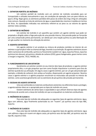 Curso de Brigada de Emergência Teoria de Combate à Incêndio e Primeiros Socorros
15
1- EXTINTOR PORTÁTIL DE INCÊNDIO
Um extintor portátil de incêndio será um extintor de incêndio concebido para ser
transportado e utilizado manualmente e que, em condições de operação, tem um peso inferior ou
igual a 20 kg. Regra geral, os extintores portáteis têm pesos da ordem dos 6 kg a 9 kg em utilizações
mais comuns. Quando se trata de extintores de água a capacidade dos mesmos é medida em termos
de litros. As capacidades indicadas nos extintores referem-se ao peso ou ao volume do agente
extintor neles contidos.
2- EXTINTOR DE INCÊNDIO
Um extintor de incêndio é um aparelho que contém um agente extintor que pode ser
projetado e dirigido sobre o fogo pela ação de uma pressão interna. Esta pressão pode ser fornecida
por uma compressão prévia permanente, ser obtida por uma reação química ou pela libertação de
um gás auxiliar no momento da utilização do extintor.
3- AGENTES EXTINTORES
Um agente extintor é um produto ou mistura de produtos contidos no interior de um
extintor e cuja função é inibir as chamas do fogo, levando à sua extinção. Os agentes extintores atuam
sobre o processo de combustão, química ou fisicamente e podem ser: água, espumas físicas, espumas
químicas (em desuso), pó químico, dióxido de carbono (CO2), gases halogenados, gases inertes como
o Inergen e Argonite , FE13, FM200, etc.
4- FUNCIONAMENTO DE UM EXTINTOR
Geralmente um extintor contém no seu interior dois tipos de produtos: o agente extintor
propriamente dito, e um gás propulsor que tem como função impulsionar o primeiro para fora do
extintor quando da sua utilização. Em alguns casos o agente extintor, por ser um gás sob pressão (por
exemplo, o dióxido de carbono), tem ambas as funções, dispensando um agente propulsor. Noutros
casos o agente extintor e o agente propulsor encontram-se misturados sob pressão no interior do
extintor, como acontece geralmente com os extintores de pó químico (de pressão permanente).
5- ESCOLHA DO AGENTE EXTINTOR
Uma vez conhecidos os materiais combustíveis existentes nos diferentes locais a proteger,
o agente extintor deve ser o apropriado para os tipos de incêndio em causa.
Existem extintores de vários tipos e capacidades e que utilizam diversos tipos de agentes
extintores de acordo com a classe de incêndio em que se enquadram os materiais combustíveis.
6- INCÊNDIOS DE CLASSE A
Para este tipo de incêndio são adequados os seguintes tipos de agentes extintores: água,
água com aditivos, água finalmente pulverizada ou em “nuvem”; pó químico seco do tipo ABC,
espuma.
7- INCÊNDIOS DE CLASSE B
Para este tipo de incêndio são adequados os seguintes tipos de agentes extintores: água
com aditivos e água em nuvem em alguns casos; pó químico seco do tipo ABC, pó químico seco do
tipo BC, espuma e CO2.
 