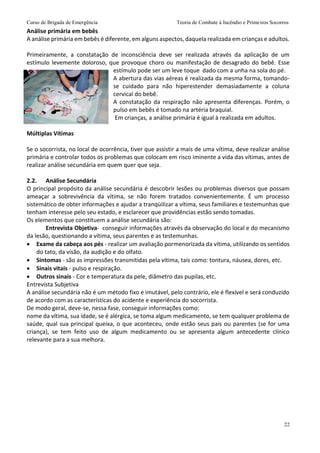 Curso de Brigada de Emergência Teoria de Combate à Incêndio e Primeiros Socorros
22
Análise primária em bebês
A análise primária em bebês é diferente, em alguns aspectos, daquela realizada em crianças e adultos.
Primeiramente, a constatação de inconsciência deve ser realizada através da aplicação de um
estímulo levemente doloroso, que provoque choro ou manifestação de desagrado do bebê. Esse
estímulo pode ser um leve toque dado com a unha na sola do pé.
A abertura das vias aéreas é realizada da mesma forma, tomando-
se cuidado para não hiperestender demasiadamente a coluna
cervical do bebê.
A constatação da respiração não apresenta diferenças. Porém, o
pulso em bebês é tomado na artéria braquial.
Em crianças, a análise primária é igual à realizada em adultos.
Múltiplas Vítimas
Se o socorrista, no local de ocorrência, tiver que assistir a mais de uma vítima, deve realizar análise
primária e controlar todos os problemas que colocam em risco iminente a vida das vítimas, antes de
realizar análise secundária em quem quer que seja.
2.2. Análise Secundária
O principal propósito da análise secundária é descobrir lesões ou problemas diversos que possam
ameaçar a sobrevivência da vítima, se não forem tratados convenientemente. É um processo
sistemático de obter informações e ajudar a tranqüilizar a vítima, seus familiares e testemunhas que
tenham interesse pelo seu estado, e esclarecer que providências estão sendo tomadas.
Os elementos que constituem a análise secundária são:
Entrevista Objetiva- conseguir informações através da observação do local e do mecanismo
da lesão, questionando a vítima, seus parentes e as testemunhas.
 Exame da cabeça aos pés - realizar um avaliação pormenorizada da vítima, utilizando os sentidos
do tato, da visão, da audição e do olfato.
 Sintomas - são as impressões transmitidas pela vítima, tais como: tontura, náusea, dores, etc.
 Sinais vitais - pulso e respiração.
 Outros sinais - Cor e temperatura da pele, diâmetro das pupilas, etc.
Entrevista Subjetiva
A análise secundária não é um método fixo e imutável, pelo contrário, ele é flexível e será conduzido
de acordo com as características do acidente e experiência do socorrista.
De modo geral, deve-se, nessa fase, conseguir informações como:
nome da vítima, sua idade, se é alérgica, se toma algum medicamento, se tem qualquer problema de
saúde, qual sua principal queixa, o que aconteceu, onde estão seus pais ou parentes (se for uma
criança), se tem feito uso de algum medicamento ou se apresenta algum antecedente clínico
relevante para a sua melhora.
 