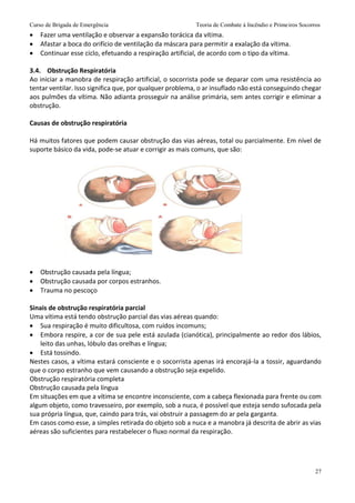 Curso de Brigada de Emergência Teoria de Combate à Incêndio e Primeiros Socorros
27
 Fazer uma ventilação e observar a expansão torácica da vítima.
 Afastar a boca do orifício de ventilação da máscara para permitir a exalação da vítima.
 Continuar esse ciclo, efetuando a respiração artificial, de acordo com o tipo da vítima.
3.4. Obstrução Respiratória
Ao iniciar a manobra de respiração artificial, o socorrista pode se deparar com uma resistência ao
tentar ventilar. Isso significa que, por qualquer problema, o ar insuflado não está conseguindo chegar
aos pulmões da vítima. Não adianta prosseguir na análise primária, sem antes corrigir e eliminar a
obstrução.
Causas de obstrução respiratória
Há muitos fatores que podem causar obstrução das vias aéreas, total ou parcialmente. Em nível de
suporte básico da vida, pode-se atuar e corrigir as mais comuns, que são:
 Obstrução causada pela língua;
 Obstrução causada por corpos estranhos.
 Trauma no pescoço
Sinais de obstrução respiratória parcial
Uma vítima está tendo obstrução parcial das vias aéreas quando:
 Sua respiração é muito dificultosa, com ruídos incomuns;
 Embora respire, a cor de sua pele está azulada (cianótica), principalmente ao redor dos lábios,
leito das unhas, lóbulo das orelhas e língua;
 Está tossindo.
Nestes casos, a vítima estará consciente e o socorrista apenas irá encorajá-la a tossir, aguardando
que o corpo estranho que vem causando a obstrução seja expelido.
Obstrução respiratória completa
Obstrução causada pela língua
Em situações em que a vítima se encontre inconsciente, com a cabeça flexionada para frente ou com
algum objeto, como travesseiro, por exemplo, sob a nuca, é possível que esteja sendo sufocada pela
sua própria língua, que, caindo para trás, vai obstruir a passagem do ar pela garganta.
Em casos como esse, a simples retirada do objeto sob a nuca e a manobra já descrita de abrir as vias
aéreas são suficientes para restabelecer o fluxo normal da respiração.
 