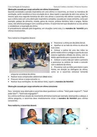 Curso de Brigada de Emergência Teoria de Combate à Incêndio e Primeiros Socorros
28
Obstrução causada por corpo estranho em vítima inconsciente
Quando constatada a parada respiratória em uma vítima e o socorrista, ao iniciar as manobras de
ventilação, sentir resistência à livre circulação do ar, deve repetir a operação de abrir vias aéreas. Se
mesmo após essa segunda tentativa de abrir vias aéreas o socorrista não obtiver sucesso, significa
que a vítima está com uma obstrução respiratória completa, causada por corpo estranho, como por
exemplo: pedaço de alimento, moeda, goma de mascar, prótese dentária, bala e sangue. Nestes
casos, não adianta prosseguir com a análise primária. O socorrista tem que desobstruir as vias aéreas
e restabelecer a respiração da vítima.
O procedimento adotado pelo brigadista, em situações como esta, é a manobra de heimlich para
vítimas inconscientes.
Para realizá-la o brigadista deverá:
 Posicionar a vítima em decúbito dorsal.
 Ajoelhar-se ao lado da vítima na altura de
suas coxas.
 Colocar a palma de uma das mãos no
ponto médio entre o umbigo e a ponta do osso
esterno (apêndice xifóide) da vítima, com os
dedos apontando para o queixo da vítima.
 Colocar a outra mão por sobre a primeira
e posicionar os ombros de modo a coincidir
com o abdome da vítima.
 Pressionar com as mãos para baixo e para
frente, em direção ao diafragma da vítima,
como se o socorrista estivesse tentando
empurrar os ombros da vítima.
 Realizar essas compressões abdominais cinco vezes.
 Procurar retirar o corpo estranho e;
 Realizar duas ventilações. Se não obtiver êxito, repetir a manobra de Heimlich.
Obstrução causada por corpo estranho em vítima consciente
Para constatar essa obstrução o socorrista deve questionar a vítima: “Você pode respirar?”; “Você
pode falar?”; “Você está engasgado?”.
Se a vítima confirmar através de movimento afirmativo (como por exemplo, balançando a cabeça), à
última pergunta, o socorrista deve imediatamente iniciar a manobra de Heimlich para vítimas
conscientes.
Para realizá-la, o socorrista deverá:
 