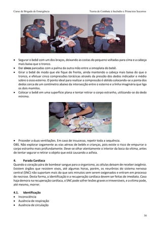 Curso de Brigada de Emergência Teoria de Combate à Incêndio e Primeiros Socorros
30
 Segurar o bebê com um dos braços, deixando as costas do pequeno voltadas para cima e a cabeça
mais baixa que o tronco.
 Dar cinco pancadas com a palma da outra mão entre a omoplata do bebê.
 Girar o bebê de modo que ele fique de frente, ainda mantendo a cabeça mais baixa do que o
tronco, e efetuar cinco compressões torácicas através da pressão dos dedos indicador e médio
sobre o osso esterno. O ponto ideal para realizar a compressão é obtido colocando-se a ponta dos
dedos cerca de um centímetro abaixo da intersecção entre o esterno e a linha imaginária que liga
os dois mamilos.
 Colocar o bebê em uma superfície plana e tentar retirar o corpo estranho, utilizando-se do dedo
mínimo.
 Proceder a duas ventilações. Em caso de insucesso, repetir toda a sequência.
OBS. Não explorar cegamente as vias aéreas de bebês e crianças, pois existe o risco de empurrar o
corpo estranho mais profundamente. Deve-se olhar atentamente o interior da boca da vítima, antes
de tentar segurar e retirar o objeto que está causando a asfixia.
4. Parada Cardíaca
Quando o coração pára de bombear sangue para o organismo, as células deixam de receber oxigênio.
Existem órgãos que resistem vivos, até algumas horas, porém, os neurônios do sistema nervoso
central (SNC) não suportam mais do que seis minutos sem serem oxigenados e entram em processo
de necrose. Desta forma, a identificação e a recuperação cardíaca devem ser feitas de imediato. Caso
haja demora na recuperação cardíaca, o SNC pode sofrer lesões graves e irreversíveis, e a vítima pode,
até mesmo, morrer.
4.1. Identificação
 Inconsciência
 Ausência de respiração
 Ausência de circulação
 