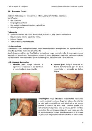 Curso de Brigada de Emergência Teoria de Combate à Incêndio e Primeiros Socorros
40
9.4. Fratura de Costela
A costela fraturada pode produzir lesão interna, comprometendo a respiração.
Identificação
 Dor localizada.
 Respiração superficial.
 Dor quando realiza movimentos respiratórios.
 Deformação local.
Tratamento
 Aplicar no mínimo três faixas de imobilização no tórax, sem apertar em demasia.
 Movimentar o mínimo possível a vítima.
 Evitar o choque.
 Transportá-la para um hospital.
10. Queimaduras
Queimadura é uma lesão produzida no tecido de revestimento do organismo por agentes térmicos,
produtos químicos, irradiação ionizante, etc.
A pele (tegumento) tem por finalidade a proteção do corpo contra invasão de microrganismos, a
regulação da temperatura do organismo através da perda d'água para o exterior e a conservação do
líquido interno. Pode-se dividir a queimadura em graus, de acordo com a profundidade.
10.1. Graus de Queimadura
 Primeiro grau: atinge somente a
epiderme. Caracteriza-se por dor local
e vermelhidão da área atingida.
.
 Segundo grau: atinge a epiderme e a
derme. Caracteriza-se por dor local,
vermelhidão e formação de bolhas
d’água
Terceiro grau: atinge o tecido de revestimento, alcançando
o tecido muscular, podendo chegar até o ósseo. Caracteriza-
se pela pele escurecida ou esbranquiçada e as vítimas
podem se queixar de muita dor. Também podem não
referenciar dor alguma na área queimada, por ter havido a
destruição dos terminais sensitivos. De todo modo, ao redor
de queimaduras de 3º grau, haverá queimaduras de 2º e de
1º graus, que frequentemente serão motivo de fortes dores.
 