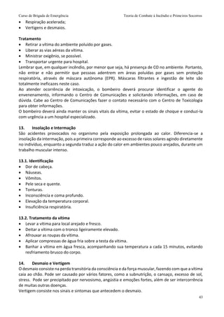 Curso de Brigada de Emergência Teoria de Combate à Incêndio e Primeiros Socorros
43
 Respiração acelerada;
 Vertigens e desmaios.
Tratamento
 Retirar a vítima do ambiente poluído por gases.
 Liberar as vias aéreas da vítima.
 Ministrar oxigênio, se possível.
 Transportar urgente para hospital.
Lembrar que, em qualquer incêndio, por menor que seja, há presença de CO no ambiente. Portanto,
não entrar e não permitir que pessoas adentrem em áreas poluídas por gases sem proteção
respiratória, através de máscara autônoma (EPR). Máscaras filtrantes e ingestão de leite são
totalmente ineficazes neste caso.
Ao atender ocorrência de intoxicação, o bombeiro deverá procurar identificar o agente do
envenenamento, informando o Centro de Comunicações e solicitando informações, em caso de
dúvida. Cabe ao Centro de Comunicações fazer o contato necessário com o Centro de Toxicologia
para obter informações.
O bombeiro deverá ainda manter os sinais vitais da vítima, evitar o estado de choque e conduzi-la
com urgência a um hospital especializado.
13. Insolação e Intermação
São acidentes provocados no organismo pela exposição prolongada ao calor. Diferencia-se a
insolação da intermação, pois a primeira corresponde ao excesso de raios solares agindo diretamente
no indivíduo, enquanto a segunda traduz a ação do calor em ambientes pouco arejados, durante um
trabalho muscular intenso.
13.1. Identificação
 Dor de cabeça.
 Náuseas.
 Vômitos.
 Pele seca e quente.
 Tonturas.
 Inconsciência e coma profundo.
 Elevação da temperatura corporal.
 Insuficiência respiratória.
13.2. Tratamento da vítima
 Levar a vítima para local arejado e fresco.
 Deitar a vítima com o tronco ligeiramente elevado.
 Afrouxar as roupas da vítima.
 Aplicar compressas de água fria sobre a testa da vítima.
 Banhar a vítima em água fresca, acompanhando sua temperatura a cada 15 minutos, evitando
resfriamento brusco do corpo.
14. Desmaio e Vertigem
O desmaio consiste na perda transitória da consciência e da força muscular, fazendo com que a vítima
caia ao chão. Pode ser causado por vários fatores, como a subnutrição, o cansaço, excesso de sol,
stress. Pode ser precipitado por nervosismo, angústia e emoções fortes, além de ser intercorrência
de muitas outras doenças.
Vertigem consiste nos sinais e sintomas que antecedem o desmaio.
 