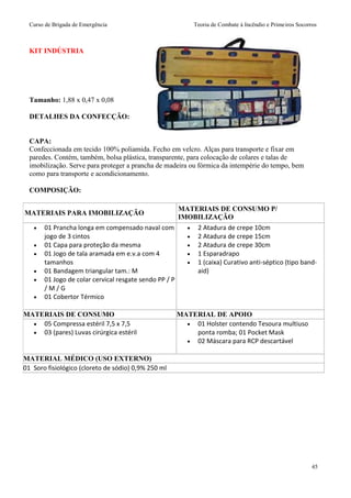 Curso de Brigada de Emergência Teoria de Combate à Incêndio e Primeiros Socorros
45
KIT INDÚSTRIA
Tamanho: 1,88 x 0,47 x 0,08
DETALHES DA CONFECÇÃO:
CAPA:
Confeccionada em tecido 100% poliamida. Fecho em velcro. Alças para transporte e fixar em
paredes. Contém, também, bolsa plástica, transparente, para colocação de colares e talas de
imobilização. Serve para proteger a prancha de madeira ou fórmica da intempérie do tempo, bem
como para transporte e acondicionamento.
COMPOSIÇÃO:
MATERIAIS PARA IMOBILIZAÇÃO
MATERIAIS DE CONSUMO P/
IMOBILIZAÇÃO
 01 Prancha longa em compensado naval com
jogo de 3 cintos
 01 Capa para proteção da mesma
 01 Jogo de tala aramada em e.v.a com 4
tamanhos
 01 Bandagem triangular tam.: M
 01 Jogo de colar cervical resgate sendo PP / P
/ M / G
 01 Cobertor Térmico
 2 Atadura de crepe 10cm
 2 Atadura de crepe 15cm
 2 Atadura de crepe 30cm
 1 Esparadrapo
 1 (caixa) Curativo anti-séptico (tipo band-
aid)
MATERIAIS DE CONSUMO MATERIAL DE APOIO
 05 Compressa estéril 7,5 x 7,5
 03 (pares) Luvas cirúrgica estéril
 01 Holster contendo Tesoura multiuso
ponta romba; 01 Pocket Mask
 02 Máscara para RCP descartável
MATERIAL MÉDICO (USO EXTERNO)
01 Soro fisiológico (cloreto de sódio) 0,9% 250 ml
 