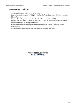 Curso de Brigada de Emergência Teoria de Combate à Incêndio e Primeiros Socorros
46
REFERÊNCIAS BIBLIOGRÁFICAS
• Manual de Primeiros Socorros - Cruz Vermelha .
• Livro de Primeiros Socorros - 2ª Edição - Stephen N. Rosemberg, M.D. - Johnson e Johnson
Editora Record.
• Intervenção em Urgências - Apostila - Claudinei Ferreira da Silva - 2004.
• Apostila - ESTÁGIO DE SOCORROS DE URGÊNCIA - Corpo de Bombeiros Militar do Distrito
Federal Companhia de Emergência Médica.
• Manual de Socorro de Emergência – Raimundo Rodrigues Santos- São Paulo- Editora
Atheneu ,2003
• Manual de Combate à Incêndio do Corpo de Bombeiros de São Paulo
ADILSON RODRIGUES FURTADO
TÉC. EM EMERGÊNCIA
 