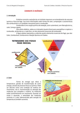Curso de Brigada de Emergência Teoria de Combate à Incêndio e Primeiros Socorros
8
1. Introdução
O efetivo controle e extinção de um incêndio requerem um entendimento da natureza
química e física do fogo. Isso inclui informações sobre fontes de calor, composição e características
dos combustíveis e as condições necessárias para a combustão.
Combustão é uma reação química de oxidação, auto-sustentável, com liberação de luz,
calor, fumaça e gases.
Para efeito didático, adota-se o tetraedro (quatro faces) para exemplificar e explicar a
combustão, atribuindo-se, a cada face, um dos elementos essenciais da combustão.
A figura abaixo representa a união dos quatro elementos essenciais do fogo, que são:
Calor, Combustível, Comburente e Reação Química em Cadeia.
2. Calor
Forma de energia que eleva a
temperatura, gerada da transformação de outra
energia, através de processo físico ou químico. Pode
ser descrito como uma condição da matéria em
movimento, isto é, movimentação ou vibração das
moléculas que compõem a matéria. As moléculas
estão constantemente em movimento. Quando um
corpo é aquecido, a velocidade das moléculas
aumenta e o calor (demonstrado pela variação da
temperatura) também aumenta.
COMBATE À INCÊNDIO
 