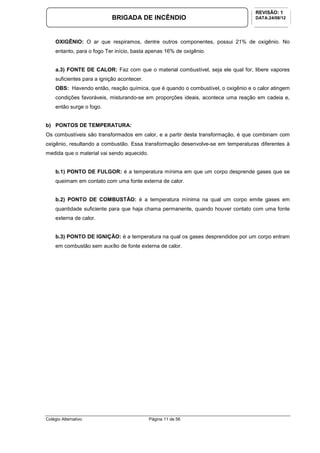 Colégio Alternativo Página 11 de 56
BRIGADA DE INCÊNDIO
REVISÃO: 1
DATA:24/08/12
OXIGÊNIO: O ar que respiramos, dentre outros componentes, possui 21% de oxigênio. No
entanto, para o fogo Ter início, basta apenas 16% de oxigênio.
a.3) FONTE DE CALOR: Faz com que o material combustível, seja ele qual for, libere vapores
suficientes para a ignição acontecer.
OBS: Havendo então, reação química, que é quando o combustível, o oxigênio e o calor atingem
condições favoráveis, misturando-se em proporções ideais, acontece uma reação em cadeia e,
então surge o fogo.
b) PONTOS DE TEMPERATURA:
Os combustíveis são transformados em calor, e a partir desta transformação, é que combinam com
oxigênio, resultando a combustão. Essa transformação desenvolve-se em temperaturas diferentes à
medida que o material vai sendo aquecido.
b.1) PONTO DE FULGOR: é a temperatura mínima em que um corpo desprende gases que se
queimam em contato com uma fonte externa de calor.
b.2) PONTO DE COMBUSTÃO: é a temperatura mínima na qual um corpo emite gases em
quantidade suficiente para que haja chama permanente, quando houver contato com uma fonte
externa de calor.
b.3) PONTO DE IGNIÇÃO: é a temperatura na qual os gases desprendidos por um corpo entram
em combustão sem auxílio de fonte externa de calor.
 