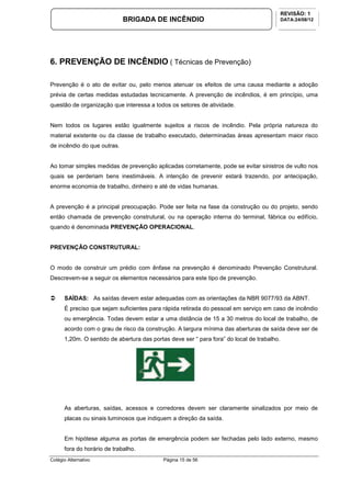 Colégio Alternativo Página 15 de 56
BRIGADA DE INCÊNDIO
REVISÃO: 1
DATA:24/08/12
6. PREVENÇÃO DE INCÊNDIO ( Técnicas de Prevenção)
Prevenção é o ato de evitar ou, pelo menos atenuar os efeitos de uma causa mediante a adoção
prévia de certas medidas estudadas tecnicamente. A prevenção de incêndios, é em princípio, uma
questão de organização que interessa a todos os setores de atividade.
Nem todos os lugares estão igualmente sujeitos a riscos de incêndio. Pela própria natureza do
material existente ou da classe de trabalho executado, determinadas áreas apresentam maior risco
de incêndio do que outras.
Ao tomar simples medidas de prevenção aplicadas corretamente, pode se evitar sinistros de vulto nos
quais se perderiam bens inestimáveis. A intenção de prevenir estará trazendo, por antecipação,
enorme economia de trabalho, dinheiro e até de vidas humanas.
A prevenção é a principal preocupação. Pode ser feita na fase da construção ou do projeto, sendo
então chamada de prevenção construtural, ou na operação interna do terminal, fábrica ou edifício,
quando é denominada PREVENÇÃO OPERACIONAL.
PREVENÇÃO CONSTRUTURAL:
O modo de construir um prédio com ênfase na prevenção é denominado Prevenção Construtural.
Descrevem-se a seguir os elementos necessários para este tipo de prevenção.
SAÍDAS: As saídas devem estar adequadas com as orientações da NBR 9077/93 da ABNT.
É preciso que sejam suficientes para rápida retirada do pessoal em serviço em caso de incêndio
ou emergência. Todas devem estar a uma distância de 15 a 30 metros do local de trabalho, de
acordo com o grau de risco da construção. A largura mínima das aberturas de saída deve ser de
1,20m. O sentido de abertura das portas deve ser “ para fora” do local de trabalho.
As aberturas, saídas, acessos e corredores devem ser claramente sinalizados por meio de
placas ou sinais luminosos que indiquem a direção da saída.
Em hipótese alguma as portas de emergência podem ser fechadas pelo lado externo, mesmo
fora do horário de trabalho.
 