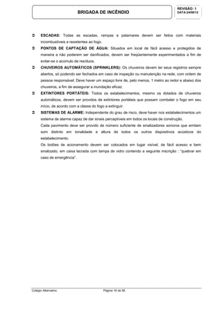 Colégio Alternativo Página 16 de 56
BRIGADA DE INCÊNDIO
REVISÃO: 1
DATA:24/08/12
ESCADAS: Todas as escadas, rampas e patamares devem ser feitos com materiais
incombustíveis e resistentes ao fogo.
PONTOS DE CAPTAÇÃO DE ÁGUA: Situados em local de fácil acesso e protegidos de
maneira a não poderem ser danificados, devem ser freqüentemente experimentados a fim de
evitar-se o acúmulo de resíduos.
CHUVEIROS AUTOMÁTICOS (SPRINKLERS): Os chuveiros devem ter seus registros sempre
abertos, só podendo ser fechados em caso de inspeção ou manutenção na rede, com ordem de
pessoa responsável. Deve haver um espaço livre de, pelo menos, 1 metro ao redor e abaixo dos
chuveiros, a fim de assegurar a inundação eficaz.
EXTINTORES PORTÁTEIS: Todos os estabelecimentos, mesmo os dotados de chuveiros
automáticos, devem ser providos de extintores portáteis que possam combater o fogo em seu
início, de acordo com a classe do fogo a extinguir.
SISTEMAS DE ALARME: Independente do grau de risco, deve haver nos estabelecimentos um
sistema de alarme capaz de dar sinais perceptíveis em todos os locais de construção.
Cada pavimento deve ser provido de número suficiente de sinalizadores sonoros que emitam
som distinto em tonalidade e altura de todos os outros dispositivos acústicos do
estabelecimento.
Os botões de acionamento devem ser colocados em lugar visível, de fácil acesso e bem
sinalizado, em caixa lacrada com tampa de vidro contendo a seguinte inscrição : “quebrar em
caso de emergência”.
 