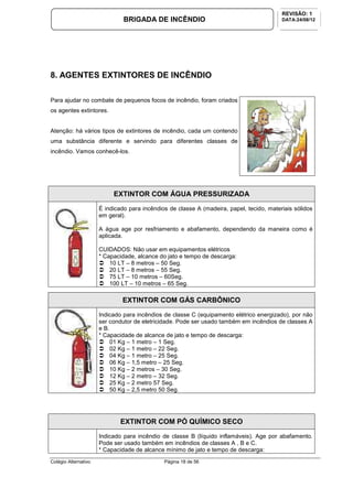 Colégio Alternativo Página 18 de 56
BRIGADA DE INCÊNDIO
REVISÃO: 1
DATA:24/08/12
8. AGENTES EXTINTORES DE INCÊNDIO
Para ajudar no combate de pequenos focos de incêndio, foram criados
os agentes extintores.
Atenção: há vários tipos de extintores de incêndio, cada um contendo
uma substância diferente e servindo para diferentes classes de
incêndio. Vamos conhecê-los.
EXTINTOR COM ÁGUA PRESSURIZADA
É indicado para incêndios de classe A (madeira, papel, tecido, materiais sólidos
em geral).
A água age por resfriamento e abafamento, dependendo da maneira como é
aplicada.
CUIDADOS: Não usar em equipamentos elétricos
* Capacidade, alcance do jato e tempo de descarga:
10 LT – 8 metros – 50 Seg.
20 LT – 8 metros – 55 Seg.
75 LT – 10 metros – 60Seg.
100 LT – 10 metros – 65 Seg.
EXTINTOR COM GÁS CARBÔNICO
Indicado para incêndios de classe C (equipamento elétrico energizado), por não
ser condutor de eletricidade. Pode ser usado também em incêndios de classes A
e B.
* Capacidade de alcance de jato e tempo de descarga:
01 Kg – 1 metro – 1 Seg.
02 Kg – 1 metro – 22 Seg.
04 Kg – 1 metro – 25 Seg.
06 Kg – 1,5 metro – 25 Seg.
10 Kg – 2 metros – 30 Seg.
12 Kg – 2 metro – 32 Seg.
25 Kg – 2 metro 57 Seg.
50 Kg – 2,5 metro 50 Seg.
EXTINTOR COM PÓ QUÍMICO SECO
Indicado para incêndio de classe B (líquido inflamáveis). Age por abafamento.
Pode ser usado também em incêndios de classes A , B e C.
* Capacidade de alcance mínimo de jato e tempo de descarga:
 