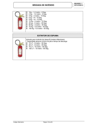 Colégio Alternativo Página 19 de 56
BRIGADA DE INCÊNDIO
REVISÃO: 1
DATA:24/08/12
1Kg – 1,2 metro – 8 Seg.
2 Kg - 1,2 metro – 8 Seg.
4 Kg – 2 metro – 10 Seg.
6 kg – m² - 10 Seg.
8 Kg – m² - 10 Seg.
12 Kg – 2 metro – 10 Seg.
20 kg – 3 metro – 20 Seg.
50 Kg – 3 metro – 30 Seg.
75 Kg – 3,5 metro – 40 Seg.
100 Kg – 4,5 metro – 55 Seg.
EXTINTOR DE ESPUMA
Indicado para incêndio de classe B (metais inflamáveis).
* Capacidade alcance mínimo do jato e tempo de descarga:
10 LT – 8 metro – 50 Seg.
20 LT – 8 metro – 55 Seg.
75 LT – 10 metro – 60 Seg.
100 LT – 10 metro – 65 Seg.
 
