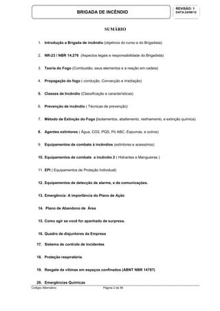 Colégio Alternativo Página 2 de 56
BRIGADA DE INCÊNDIO
REVISÃO: 1
DATA:24/08/12
SUMÁRIO
1. Introdução a Brigada de incêndio (objetivos do curso e do Brigadista)
2. NR-23 / NBR 14.276 (Aspectos legais e responsabilidade do Brigadista)
3. Teoria do Fogo (Combustão, seus elementos e a reação em cadeia)
4. Propagação do fogo ( condução, Convecção e irradiação)
5. Classes de Incêndio (Classificação e características)
6. Prevenção de incêndio ( Técnicas de prevenção)
7. Método de Extinção do Fogo (Isolamentos, abafamento, resfriamento, e extinção química)
8. Agentes extintores ( Àgua, CO2, PQS, Pó ABC, Espumas, e outros)
9. Equipamentos de combate à incêndios (extintores e acessórios)
10. Equipamentos de combate a incêndio 2 ( Hidrantes e Mangueiras )
11. EPI ( Equipamentos de Proteção Individual)
12. Equipamentos de detecção de alarme, e de comunicações.
13. Emergência: A importância do Plano de Ação
14. Plano de Abandono de Área
15. Como agir se você for apanhado de surpresa.
16. Quadro de disjuntores da Empresa
17. Sistema de controle de incidentes
18. Proteção respiratória.
19. Resgate de vítimas em espaços confinados (ABNT NBR 14787)
20. Emergências Químicas
 