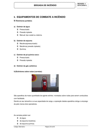 Colégio Alternativo Página 20 de 56
BRIGADA DE INCÊNDIO
REVISÃO: 1
DATA:24/08/12
9. EQUIPAMENTOS DE COMBATE A INCÊNDIO
9.1Extintores portáteis:
a) Extintor de água:
Pressurizado.
Pressão injetada.
Manual, tipo costal ou cisterna.
b) Extintor de espuma:
Mecânica(pressurizado).
Mecânica( pressão injetada).
Química.
c) Extintor de pó químico seco:
Pressurizado.
Pressão injetada.
d) Extintor de gás carbônico
9.2Extintores sobre rodas (carretas):
São aparelhos de maior quantidade de agente extintor, montados sobre rodas para serem conduzidos
com facilidade.
Devido ao seu tamanho e a sua capacidade de carga, a operação destes aparelhos obriga o emprego
de pelo menos dois operadores.
As carretas podem ser:
de água;
de espuma mecânica;
de espuma química;
 