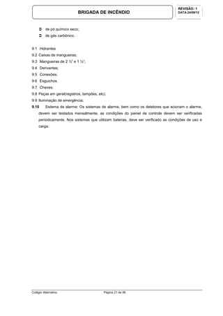 Colégio Alternativo Página 21 de 56
BRIGADA DE INCÊNDIO
REVISÃO: 1
DATA:24/08/12
de pó químico seco;
de gás carbônico.
9.1 Hidrantes
9.2 Caixas de mangueiras;
9.3 Mangueiras de 2 ½” e 1 ½”;
9.4 Derivantes;
9.5 Conexões;
9.6 Esguichos.
9.7 Chaves;
9.8 Peças em geral(registros, tampões, etc).
9.9 Iluminação de emergência;
9.10 Sistema de alarme: Os sistemas de alarme, bem como os detetores que acionam o alarme,
devem ser testados mensalmente, as condições do painel de controle devem ser verificadas
periodicamente. Nos sistemas que utilizam baterias, deve ser verificado as condições de uso e
carga.
 