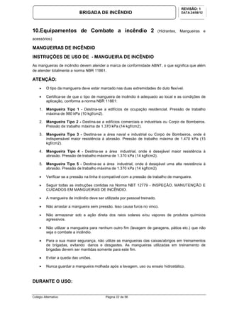 Colégio Alternativo Página 22 de 56
BRIGADA DE INCÊNDIO
REVISÃO: 1
DATA:24/08/12
10.Equipamentos de Combate a incêndio 2 (Hidrantes, Mangueiras e
acessórios)
MANGUEIRAS DE INCÊNDIO
INSTRUÇÕES DE USO DE - MANGUEIRA DE INCÊNDIO
As mangueiras de incêndio devem atender a marca de conformidade ABNT, o que significa que além
de atender totalmente a norma NBR 11861.
ATENÇÃO:
• O tipo da mangueira deve estar marcado nas duas extremidades do duto flexível.
• Certifica-se de que o tipo de mangueira de incêndio é adequado ao local e as condições de
aplicação, conforma a norma NBR 11861:
1. Mangueira Tipo 1 - Destina-se a edifícios de ocupação residencial. Pressão de trabalho
máxima de 980 kPa (10 kgf/cm2).
2. Mangueira Tipo 2 - Destina-se a edifícios comerciais e industriais ou Corpo de Bombeiros.
Pressão de trabalho máxima de 1.370 kPa (14 kgf/cm2).
3. Mangueira Tipo 3 - Destina-se a área naval e industrial ou Corpo de Bombeiros, onde é
indispensável maior resistência à abrasão. Pressão de trabalho máxima de 1.470 kPa (15
kgf/cm2).
4. Mangueira Tipo 4 - Destina-se a área industrial, onde é desejável maior resistência à
abrasão. Pressão de trabalho máxima de 1.370 kPa (14 kgf/cm2).
5. Mangueira Tipo 5 - Destina-se a área industrial, onde é desejável uma alta resistência à
abrasão. Pressão de trabalho máxima de 1.370 kPa (14 kgf/cm2)
• Verificar se a pressão na linha é compatível com a pressão de trabalho de mangueira.
• Seguir todas as instruções contidas na Norma NBT 12779 - INSPEÇÃO, MANUTENÇÃO E
CUIDADOS EM MANGUEIRAS DE INCÊNDIO.
• A mangueira de incêndio deve ser utilizada por pessoal treinado.
• Não arrastar a mangueira sem pressão. Isso causa furos no vinco.
• Não armazenar sob a ação direta dos raios solares e/ou vapores de produtos químicos
agressivos.
• Não utilizar a mangueira para nenhum outro fim (lavagem de garagens, pátios etc.) que não
seja o combate a incêndio.
• Para a sua maior segurança, não utilize as mangueiras das caixas/abrigos em treinamentos
de brigadas, evitando danos e desgastes. As mangueiras utilizadas em treinamento de
brigadas devem ser mantidas somente para este fim.
• Evitar a queda das uniões.
• Nunca guardar a mangueira molhada após a lavagem, uso ou ensaio hidrostático.
DURANTE O USO:
 