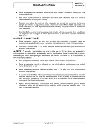Colégio Alternativo Página 23 de 56
BRIGADA DE INCÊNDIO
REVISÃO: 1
DATA:24/08/12
• Evitar a passagem da mangueira sobre cantos vivos, objetos cortante ou pontiagudos, que
possam danificá-la.
• Não curvar acentuadamente a extremidade conectada com o hidrante. Isso pode causar o
desempatamento da mangueira (união).
• Cuidado com golpes de aríete na linha causados por entrada de bomba ou fechamento
abrupto de válvulas e esguicho (segundo a norma americana NFPA 1962, a pressão pode
atingir sete vezes, ou mais, a pressão estática de trabalho). Isso pode romper ou desempatar
uma mangueira.
• Quando não for possível evitar a passagem de veículos sobre a mangueira, deve ser utilizado
um dispositivo de passagem de nível. Recomendamos o dispositivo sugerido pela Norma
NBR 2779.
INSPEÇÃO E MANUTENÇÃO
• Toda mangueira, quando em uso (em prontidão para combate a incêndio), deve ser
inspecionada a cada 3 (três) meses e ensaiada hidrostaticamente a cada 12 (doze) meses,
• conforme a norma NBR 12779. Estes serviços devem ser realizados por profissional ou
empresa especializada.
ALERTA: O ensaio hidrostático em mangueira de incêndio deve ser executado
utilizando-se equipamento apropriado, sendo totalmente desaconselhável o ensaio
efetuado por meio da expedição de bomba da viatura, hidrante ou ar comprimido, a
fim de evitar acidente.
• Para lavagem da mangueira, utilizar água potável, sabão neutro e escova macia.
• Secar a mangueira à sombra, utilizando um plano inclinado ou posisionando-a na vertical;
nunca diretamente ao sol.
• Fazer a redobra dos vincos, conforme a Norma NBR 12779, item 5.2.5, com profissional ou
empresa especializada.
• O usuário deve identificar individualmente as mangueiras sob sua responsabilidade e manter
registros históricos de sua vida útil. Recomendamos o uso da Ficha de controle individual
para Mangueira de Incêndio, conforme o Anexo A da Norma NBR 12779, para manutenção
do presente Certificado de Garantia.
• Após o ensaio hidrostático, a mangueira deve retornar, preferencialmente, para o mesmo
hidrante ou abrigo em que se encontrava antes do ensaio. Consultar a Norma NBR 12779
para formas de enrolamento.
 