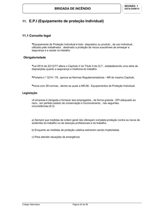 Colégio Alternativo Página 25 de 56
BRIGADA DE INCÊNDIO
REVISÃO: 1
DATA:24/08/12
11. E.P.I (Equipamento de proteção Individual)
11.1 Conceito legal
•Equipamento de Proteção Individual é todo dispositivo ou produto , de uso individual ,
utilizado pelo trabalhador , destinado a proteção de riscos suscetíveis de ameaçar a
segurança e a saúde no trabalho
Obrigatoriedade
•Lei 6514 de 22/12/77 altera o Capítulo V do Título II da CLT , estabelecendo uma série de
disposições quanto a segurança e medicina do trabalho.
•Portaria n.º 3214 / 78 , aprova as Normas Regulamentadoras - NR do mesmo Capítulo.
•Inicia com 28 normas , dentre as quais a NR-06 - Equipamentos de Proteção Individual.
Legislação
•A empresa é obrigada a fornecer aos empregados , de forma gratuita , EPI adequado ao
risco , em perfeito estado de conservação e funcionamento , nas seguintes
circunstâncias:(6.3)
a) Sempre que medidas de ordem geral não ofereçam completa proteção contra os riscos de
acidentes do trabalho ou de doenças profissionais e do trabalho;
b) Enquanto as medidas de proteção coletiva estiverem sendo implantadas
c) Para atender situações de emergência
 