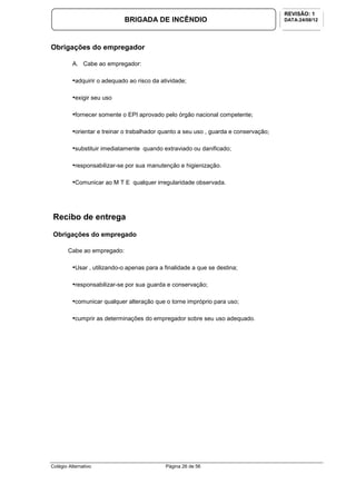 Colégio Alternativo Página 26 de 56
BRIGADA DE INCÊNDIO
REVISÃO: 1
DATA:24/08/12
Obrigações do empregador
A. Cabe ao empregador:
•adquirir o adequado ao risco da atividade;
•exigir seu uso
•fornecer somente o EPI aprovado pelo órgão nacional competente;
•orientar e treinar o trabalhador quanto a seu uso , guarda e conservação;
•substituir imediatamente quando extraviado ou danificado;
•responsabilizar-se por sua manutenção e higienização.
•Comunicar ao M T E qualquer irregularidade observada.
Recibo de entrega
Obrigações do empregado
Cabe ao empregado:
•Usar , utilizando-o apenas para a finalidade a que se destina;
•responsabilizar-se por sua guarda e conservação;
•comunicar qualquer alteração que o torne impróprio para uso;
•cumprir as determinações do empregador sobre seu uso adequado.
 