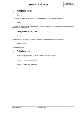 Colégio Alternativo Página 27 de 56
BRIGADA DE INCÊNDIO
REVISÃO: 1
DATA:24/08/12
11.2 Proteção da cabeça
•Capacete :
Proteção do crânio contra impactos , choques elétricos e no combate a incêndios.
•Capuz :
Proteção do crânio contra riscos de origem térmica , respingos de produtos químicos e contato com
partes móveis de máquinas.
11.3 Proteção dos olhos e face
•Óculos:
Proteção contra partículas , luz intensa , radiação , respingos de produtos químicos;
•Protetor facial:
Proteção do rosto
11.4 Proteção da pele
•Proteção da pele contra a ação de produtos químicos em geral;
•Grupo 1 - creme água resistente
•Grupo 2 - creme óleo resistente
•Grupo 3 - cremes especiais
 