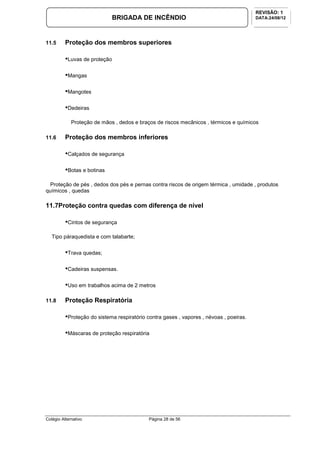 Colégio Alternativo Página 28 de 56
BRIGADA DE INCÊNDIO
REVISÃO: 1
DATA:24/08/12
11.5 Proteção dos membros superiores
•Luvas de proteção
•Mangas
•Mangotes
•Dedeiras
Proteção de mãos , dedos e braços de riscos mecânicos , térmicos e químicos
11.6 Proteção dos membros inferiores
•Calçados de segurança
•Botas e botinas
Proteção de pés , dedos dos pés e pernas contra riscos de origem térmica , umidade , produtos
químicos , quedas
11.7Proteção contra quedas com diferença de nível
•Cintos de segurança
Tipo páraquedista e com talabarte;
•Trava quedas;
•Cadeiras suspensas.
•Uso em trabalhos acima de 2 metros
11.8 Proteção Respiratória
•Proteção do sistema respiratório contra gases , vapores , névoas , poeiras.
•Máscaras de proteção respiratória
 