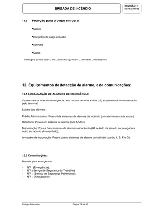 Colégio Alternativo Página 29 de 56
BRIGADA DE INCÊNDIO
REVISÃO: 1
DATA:24/08/12
11.9 Proteção para o corpo em geral
•Calças
•Conjuntos de calça e blusão
•Aventais
•Capas
Proteção contra calor , frio , produtos químicos , umidade , intempéries.
12. Equipamentos de detecção de alarme, e de comunicações:
12.1 LOCALIZAÇÃO DE ALARMES DE EMERGÊNCIA:
Os alarmes de incêndio/emergência, são no total de vinte e dois (22) espalhados e dimensionados
pelo terminal.
Locais dos alarmes:
Prédio Administrativo: Possui três sistemas de alarmes de incêndio (um alarme em cada andar);
Refeitório: Possui um sistema de alarme (nos fundos);
Manutenção: Possui dois sistemas de alarmes de incêndio (01 ao lado da sala do encarregado e
outro ao lado do almoxarifado);
Armazém de importação: Possui quatro sistemas de alarme de incêndio (portão A, B, F e G);
12.2 Comunicações :
Ramais para emergência:
- N°? : (Emergência);
- N°?: (Serviço de Segurança do Trabalho)
- N°? : (Serviço de Segurança Patrimonial);
- N°? : (Ambulatório)
 