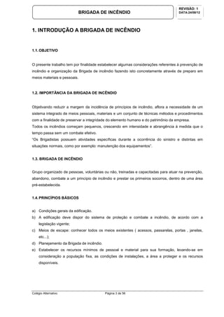 Colégio Alternativo Página 3 de 56
BRIGADA DE INCÊNDIO
REVISÃO: 1
DATA:24/08/12
1. INTRODUÇÃO A BRIGADA DE INCÊNDIO
1.1.OBJETIVO
O presente trabalho tem por finalidade estabelecer algumas considerações referentes à prevenção de
incêndio e organização da Brigada de incêndio fazendo isto concretamente através de preparo em
meios materiais e pessoais.
1.2. IMPORTÂNCIA DA BRIGADA DE INCÊNDIO
Objetivando reduzir a margem da incidência de princípios de incêndio, aflora a necessidade de um
sistema integrado de meios pessoais, materiais e um conjunto de técnicas métodos e procedimentos
com a finalidade de preservar a integridade do elemento humano e do patrimônio da empresa.
Todos os incêndios começam pequenos, crescendo em intensidade e abrangência à medida que o
tempo passa sem um combate efetivo.
“Os Brigadistas possuem atividades específicas durante a ocorrência do sinistro e distintas em
situações normais, como por exemplo: manutenção dos equipamentos”.
1.3. BRIGADA DE INCÊNDIO
Grupo organizado de pessoas, voluntárias ou não, treinadas e capacitadas para atuar na prevenção,
abandono, combate a um princípio de incêndio e prestar os primeiros socorros, dentro de uma área
pré-estabelecida.
1.4.PRINCÍPIOS BÁSICOS
a) Condições gerais da edificação.
b) A edificação deve dispor do sistema de proteção e combate a incêndio, de acordo com a
legislação vigente;
c) Meios de escape: conhecer todos os meios existentes ( acessos, passarelas, portas , janelas,
etc...);
d) Planejamento da Brigada de incêndio.
e) Estabelecer os recursos mínimos de pessoal e material para sua formação, levando-se em
consideração a população fixa, as condições de instalações, a área a proteger e os recursos
disponíveis.
 