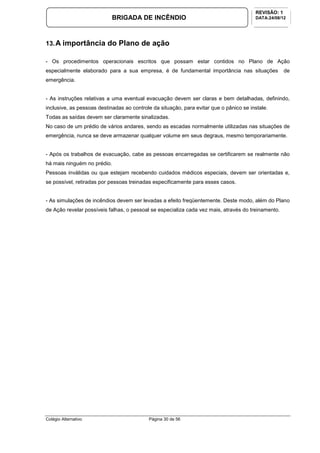 Colégio Alternativo Página 30 de 56
BRIGADA DE INCÊNDIO
REVISÃO: 1
DATA:24/08/12
13.A importância do Plano de ação
- Os procedimentos operacionais escritos que possam estar contidos no Plano de Ação
especialmente elaborado para a sua empresa, é de fundamental importância nas situações de
emergência.
- As instruções relativas a uma eventual evacuação devem ser claras e bem detalhadas, definindo,
inclusive, as pessoas destinadas ao controle da situação, para evitar que o pânico se instale.
Todas as saídas devem ser claramente sinalizadas.
No caso de um prédio de vários andares, sendo as escadas normalmente utilizadas nas situações de
emergência, nunca se deve armazenar qualquer volume em seus degraus, mesmo temporariamente.
- Após os trabalhos de evacuação, cabe as pessoas encarregadas se certificarem se realmente não
há mais ninguém no prédio.
Pessoas inválidas ou que estejam recebendo cuidados médicos especiais, devem ser orientadas e,
se possível, retiradas por pessoas treinadas especificamente para esses casos.
- As simulações de incêndios devem ser levadas a efeito freqüentemente. Deste modo, além do Plano
de Ação revelar possíveis falhas, o pessoal se especializa cada vez mais, através do treinamento.
 