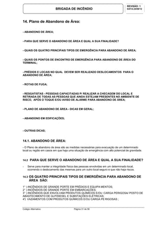 Colégio Alternativo Página 31 de 56
BRIGADA DE INCÊNDIO
REVISÃO: 1
DATA:24/08/12
14. Plano de Abandono de Área:
- ABANDONO DE ÁREA;
- PARA QUE SERVE O ABANDONO DE ÁREA E QUAL A SUA FINALIDADE?
- QUAIS OS QUATRO PRINCIPAIS TIPOS DE EMERGÊNCIA PARA ABANDONO DE ÁREA;
- QUAIS OS PONTOS DE ENCONTRO DE EMERGÊNCIA PARA ABANDONO DE ÁREA DO
TERMINAL;
- PRÉDIOS E LOCAIS NO QUAL DEVEM SER REALIZADO DESLOCAMENTOS PARA O
ABANDONO DE ÁREA;
- ROTAS DE FUGA;
- RESGATISTAS - PESSOAS CAPACITADAS P/ REALIZAR A CHECAGEM DO LOCAL E
RETIRADA DE TODAS AS PESSOAS QUE AINDA ESTEJAM PRESENTES NO AMBIENTE DE
RISCO, APÓS O TOQUE E/OU AVISO DE ALARME PARA ABANDONO DE ÁREA;
- PLANO DE ABANDONO DE ÁREA - DICAS EM GERAL;
- ABANDONO EM EDIFICAÇÕES;
- OUTRAS DICAS;
14.1. ABANDONO DE ÁREA:
- O Plano de abandono de área são as medidas necessárias para evacuação de um determinado
local ou região em casos em que haja uma situação de emergência com alto potencial de gravidade.
14.2 PARA QUE SERVE O ABANDONO DE ÁREA E QUAL A SUA FINALIDADE?
- Serve para manter a integridade física das pessoas envolvidas em um determinado local,
ocorrendo o deslocamento das mesmas para um outro local seguro e que não haja riscos.
14.3 OS QUATRO PRINCIPAIS TIPOS DE EMERGÊNCIA PARA ABANDONO DE
ÁREA SÃO:
1° ) INCÊNDIOS DE GRANDE PORTE EM PRÉDIOS E EQUIPA MENTOS;
2° ) INCÊNDIOS DE GRANDE PORTE EM EMBARCAÇÕES;
3° ) INCÊNDIOS QUE ENVOLVAM PRODUTOS QUÍMICOS E/OU CARGA PERIGOSA/ POSTO DE
ABASTECIMENTO DE GLP/DIESEL E SUBSTAÇÕES ELÉTRICAS;
4°) VAZAMENTOS COM PRODUTOS QUÍMICOS E/OU CARGA PE RIGOSAS ;
 