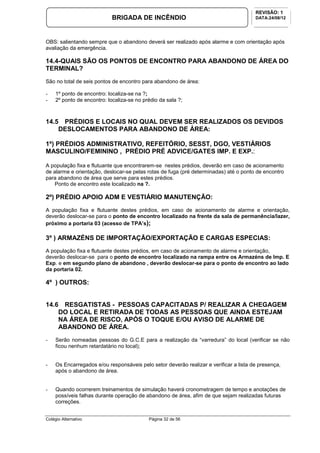 Colégio Alternativo Página 32 de 56
BRIGADA DE INCÊNDIO
REVISÃO: 1
DATA:24/08/12
OBS: salientando sempre que o abandono deverá ser realizado após alarme e com orientação após
avaliação da emergência.
14.4-QUAIS SÃO OS PONTOS DE ENCONTRO PARA ABANDONO DE ÁREA DO
TERMINAL?
São no total de seis pontos de encontro para abandono de área:
- 1º ponto de encontro: localiza-se na ?;
- 2º ponto de encontro: localiza-se no prédio da sala ?;
14.5 PRÉDIOS E LOCAIS NO QUAL DEVEM SER REALIZADOS OS DEVIDOS
DESLOCAMENTOS PARA ABANDONO DE ÁREA:
1º) PRÉDIOS ADMINISTRATIVO, REFEITÓRIO, SESST, DGO, VESTIÁRIOS
MASCULINO/FEMININO , PRÉDIO PRÉ ADVICE/GATES IMP. E EXP.:
A população fixa e flutuante que encontrarem-se nestes prédios, deverão em caso de acionamento
de alarme e orientação, deslocar-se pelas rotas de fuga (pré determinadas) até o ponto de encontro
para abandono de área que serve para estes prédios.
Ponto de encontro este localizado na ?.
2º) PRÉDIO APOIO ADM E VESTIÁRIO MANUTENÇÃO:
A população fixa e flutuante destes prédios, em caso de acionamento de alarme e orientação,
deverão deslocar-se para o ponto de encontro localizado na frente da sala de permanência/lazer,
próximo a portaria 03 (acesso de TPA’s);
3º ) ARMAZÉNS DE IMPORTAÇÃO/EXPORTAÇÃO E CARGAS ESPECIAS:
A população fixa e flutuante destes prédios, em caso de acionamento de alarme e orientação,
deverão deslocar-se para o ponto de encontro localizado na rampa entre os Armazéns de Imp. E
Exp. e em segundo plano de abandono , deverão deslocar-se para o ponto de encontro ao lado
da portaria 02.
4º ) OUTROS:
14.6 RESGATISTAS - PESSOAS CAPACITADAS P/ REALIZAR A CHEGAGEM
DO LOCAL E RETIRADA DE TODAS AS PESSOAS QUE AINDA ESTEJAM
NA ÁREA DE RISCO, APÓS O TOQUE E/OU AVISO DE ALARME DE
ABANDONO DE ÁREA.
- Serão nomeadas pessoas do G.C.E para a realização da “varredura” do local (verificar se não
ficou nenhum retardatário no local);
- Os Encarregados e/ou responsáveis pelo setor deverão realizar e verificar a lista de presença,
após o abandono de área.
- Quando ocorrerem treinamentos de simulação haverá cronometragem de tempo e anotações de
possíveis falhas durante operação de abandono de área, afim de que sejam realizadas futuras
correções.
 