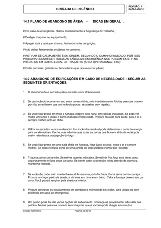 Colégio Alternativo Página 33 de 56
BRIGADA DE INCÊNDIO
REVISÃO: 1
DATA:24/08/12
14.7 PLANO DE ABANDONO DE ÁREA - DICAS EM GERAL :
# Em caso de emergência, chame imediatamente a Segurança do Trabalho (
# Desligar máquina ou equipamento;
# Apagar toda e qualquer chama, fechando fonte de ignição;
# Não deixar ferramentas e objetos no caminho;
# RETIRAR-SE CALMAMENTE E EM ORDEM, SEGUINDO O CAMINHO INDICADO; POR ISSO
PROCURAR CONHECER TODAS AS SAÍDAS DE EMERGÊNCIA QUE POSSAM EXISTIR NO
PRÉDIO OU EM OUTRO LOCAL DE TRABALHO (ÁREA OPERACIONAL, ETC);
# Evitar correrias, gritarias ou brincadeiras que possam criar pânico.
14.9 ABANDONO DE EDIFICAÇÕES EM CASO DE NECESSIDADE : SEGUIR AS
SEGUINTES ORIENTAÇÕES:
1. O abandono deve ser feito pelas escadas sem afobamentos.
2. Se um incêndio ocorrer em seu setor ou escritório, saia imediatamente. Muitas pessoas morrem
por não acreditarem que um incêndio possa se alastrar com rapidez;
3. Se você ficar preso em meio a fumaça, respire pelo nariz, em rápidas inalações. Se possível
molhe um lenço e utilize-o como máscara improvisada. Procure rastejar para saída, pois o ar é
sempre melhor junto ao chão.
4. Utilize as escadas, nunca o elevador. Um incêndio razoável pode determinar o corte de energia
para os elevadores. Feche, mas não tranque todas as portas que ficarem atrás de você, pois
assim retardará a propagação do fogo.
5. Se você ficar preso em uma sala cheia de fumaça, fique junto ao piso, onde o ar é sempre
melhor. Se possível fique perto de uma janela de onde poderá chamar por socorro.
6. Toque a porta com a mão. Se estiver quente, não abra. Se estiver fria, faça este teste: abra
vagarosamente e fique atrás da porta. Se sentir calor ou pressão vindo através da abertura,
mantenha fechada.
7. Se você não poder sair, mantenha-se atrás de uma porta fechada. Porta serve como couraça.
Procure um lugar perto da janela, e abra-as em cima e em baixo. Calor e fumaça devem sair por
cima. Você poderá respirar pela abertura inferior.
8. Procure conhecer os equipamentos de combate a incêndio do seu setor, para utilizá-los com
eficiência em caso de emergência.
9. Um prédio pode lhe dar várias opções de salvamento. Conheça-as previamente, não salte dos
prédios. Muitas pessoas morrem sem imaginar que o socorro pode chegar em minutos.
 