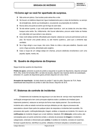 Colégio Alternativo Página 35 de 56
BRIGADA DE INCÊNDIO
REVISÃO: 1
DATA:24/08/12
15.Como agir se você for apanhado de surpresa.
Não entre em pânico. Sua lucidez pode salvar-lhe a vida.
Se houver um telefone disponível, ligue imediatamente para o corpo de bombeiros, ou serviço
de emergências, dando sua localização e, se possível, as proporções do incêndio.
Nunca abra uma porta se sentir que há fogo do outro lado.
Se ela estiver quente, o que você pode saber tocando-a com as costas de uma das mãos,
busque outra saída. Se, infelizmente, não houver alternativa, procure vedar todas as frestas
em volta dela com que estiver a seu alcance.
Caso você esteja sentindo dificuldade para respirar, abaixe-se e procure permanecer junto ao
piso. Se houver uma janela abra-a, ou até mesmo quebre-a., para que o ambiente seja
ventilado.
Se o fogo atingir a sua roupa, não corra. Deite no chão e role para abafá-lo. Quando você
corre o fogo aumenta, alimentado pelo oxigênio.
Caso a roupa de um colega esteja em chamas, procure abafa-las envolvendo-o com uma
jaqueta, tapete, manta, etc.
16. Quadro de disjuntores da Empresa
Segue local dos quadros de disjuntores:
Prédio de apoio- entrando na porta do prédio a esquerda no quadro de disjuntores, disjuntor principal
50 A, Obs. tendo 02 tomadas 380 v ao lado da escada, disjuntor das mesmas dentro da subestação,
entrando 3 m, quadro de disjuntores geral, primeiro disjuntor em cima 125 A.
Armazém de importação - do lado direito do portão F, lado do pátio. Disjuntor de 75 A. Rede
estabilizada lado esquerdo do portão A, lado das Docas. Disjuntor de 30 A.
17. Sistemas de controle de incidentes
O tratamento de incidentes de segurança é um dos itens de serviço mais importante de
verificação emergencial e tem como principais objetivos isolar o problema de imediato (para
tratamento posterior), restaurar os serviços de forma mais rápida possível . Da ocorrência do
incidente até a volta ao estado normal dos serviços afetados por ele, alguns processos são
executados e devem fazer parte de qualquer plano de respostas a incidentes bem-sucedido. Os
processos são quatro: notificação/detecção; triagem; análise; e resposta ao incidente. Em resumo, as
notificações do incidente chegam por e-mail, telefone, helpdesk, IDS (detecção), entre outros, são
convergidas para um ponto central de contato, e através do processo de triagem o incidente é
categorizado, ordenado e direcionado para análise. A análise do incidente, consiste em examinar,
fornecer suporte técnico, identificar os pontos afetados e fornecer soluções e consertos para o
 