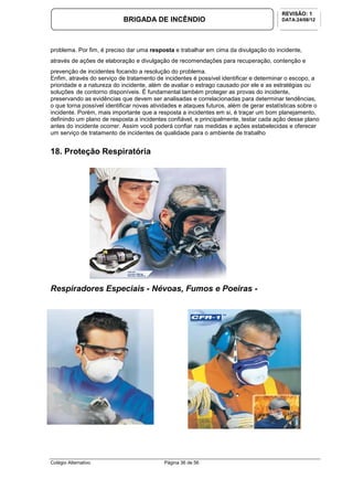 Colégio Alternativo Página 36 de 56
BRIGADA DE INCÊNDIO
REVISÃO: 1
DATA:24/08/12
problema. Por fim, é preciso dar uma resposta e trabalhar em cima da divulgação do incidente,
através de ações de elaboração e divulgação de recomendações para recuperação, contenção e
prevenção de incidentes focando a resolução do problema.
Enfim, através do serviço de tratamento de incidentes é possível identificar e determinar o escopo, a
prioridade e a natureza do incidente, além de avaliar o estrago causado por ele e as estratégias ou
soluções de contorno disponíveis. É fundamental também proteger as provas do incidente,
preservando as evidências que devem ser analisadas e correlacionadas para determinar tendências,
o que torna possível identificar novas atividades e ataques futuros, além de gerar estatísticas sobre o
incidente. Porém, mais importante que a resposta a incidentes em si, é traçar um bom planejamento,
definindo um plano de resposta a incidentes confiável, e principalmente, testar cada ação desse plano
antes do incidente ocorrer. Assim você poderá confiar nas medidas e ações estabelecidas e oferecer
um serviço de tratamento de incidentes de qualidade para o ambiente de trabalho
18. Proteção Respiratória
Respiradores Especiais - Névoas, Fumos e Poeiras -
 