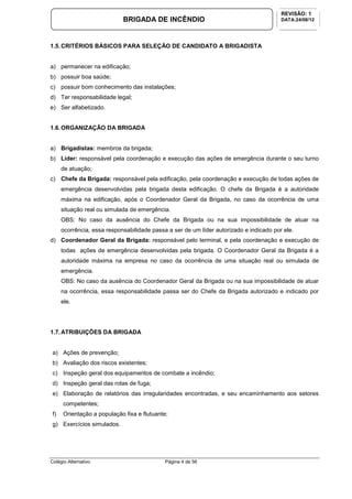 Colégio Alternativo Página 4 de 56
BRIGADA DE INCÊNDIO
REVISÃO: 1
DATA:24/08/12
1.5.CRITÉRIOS BÁSICOS PARA SELEÇÃO DE CANDIDATO A BRIGADISTA
a) permanecer na edificação;
b) possuir boa saúde;
c) possuir bom conhecimento das instalações;
d) Ter responsabilidade legal;
e) Ser alfabetizado.
1.6.ORGANIZAÇÃO DA BRIGADA
a) Brigadistas: membros da brigada;
b) Líder: responsável pela coordenação e execução das ações de emergência durante o seu turno
de atuação;
c) Chefe da Brigada: responsável pela edificação, pela coordenação e execução de todas ações de
emergência desenvolvidas pela brigada desta edificação. O chefe da Brigada é a autoridade
máxima na edificação, após o Coordenador Geral da Brigada, no caso da ocorrência de uma
situação real ou simulada de emergência.
OBS: No caso da ausência do Chefe da Brigada ou na sua impossibilidade de atuar na
ocorrência, essa responsabilidade passa a ser de um líder autorizado e indicado por ele.
d) Coordenador Geral da Brigada: responsável pelo terminal, e pela coordenação e execução de
todas ações de emergência desenvolvidas pela brigada. O Coordenador Geral da Brigada é a
autoridade máxima na empresa no caso da ocorrência de uma situação real ou simulada de
emergência.
OBS: No caso da ausência do Coordenador Geral da Brigada ou na sua impossibilidade de atuar
na ocorrência, essa responsabilidade passa ser do Chefe da Brigada autorizado e indicado por
ele.
1.7.ATRIBUIÇÕES DA BRIGADA
a) Ações de prevenção;
b) Avaliação dos riscos existentes;
c) Inspeção geral dos equipamentos de combate a incêndio;
d) Inspeção geral das rotas de fuga;
e) Elaboração de relatórios das irregularidades encontradas, e seu encaminhamento aos setores
competentes;
f) Orientação a população fixa e flutuante;
g) Exercícios simulados.
 