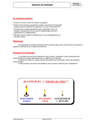 Colégio Alternativo Página 40 de 56
BRIGADA DE INCÊNDIO
REVISÃO: 1
DATA:24/08/12
Ar respirável significa:
• Conter no mínimo 19,5% em volume de oxigênio.
• Estar livre de produtos prejudiciais à saúde, que através da respiração
possam provocar distúrbios ao organismo ou o seu envenenamento.
• Encontrar-se no estado apropriado para a respiração, isto é, ter
pressão e temperatura normal, que em hipótese alguma levem a
queimaduras ou congelamentos.
• Não deve conter qualquer substância que o torne desagradável, por
exemplo: odores.
Respiração
Por respiração do homem entende-se todo o processo pelo qual o corpo humano é suprido de
oxigênio e libertado de CO2 (dióxido de carbono).
Oxidação ou Combustão
É o processo que se dá nas células do corpo humano, lentamente, onde os alimentos são
transformados em energia, pela reação com o oxigênio do ar respirado.
O dióxido de carbono e outros produtos secundários que se formam, devem ser expelidos
continuamente.
A este processo que ocorre nas células do corpo humano chamamos de “metabolismo”.
SEM COMER
30 DIAS
SEM BEBER
3 DIAS
SEM RESPIRAR
3 MINUTOS
QUANTO DURA A “CHAMA DA VIDA” ?
 