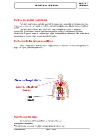 Colégio Alternativo Página 41 de 56
BRIGADA DE INCÊNDIO
REVISÃO: 1
DATA:24/08/12
Controle dos perigos respiratórios
Num bom programa de proteção respiratória, é essencial a avaliação correta do perigo. Isso
requer que se conheça o processo, as matérias primas empregadas, os produtos finais, derivados e
outros.
Com esse conhecimento deve-se recolher uma quantidade suficiente de amostras
apropriadas, que mostrem, durante todas as condições de operação, atmosferas que por seu
conteúdo de oxigênio e níveis de concentração, sejam suficientemente conhecidas para avaliar a que
exposição uma pessoa estará exposta durante o trabalho.
Conhecimento dos perigos respiratórios
Pelas características da formação do corpo humano, os materiais tóxicos podem penetrar no
corpo por 3 (três) diferentes caminhos:
Classificação dos riscos
Os riscos respiratórios classificam-se normalmente, por:
• Deficiência de oxigênio;
• Contaminação por gases: Imediatamente perigosos à vida, ou não.
Sistema Respiratório
Gastro- intestinal
(boca)
Pele
(Poros)
 