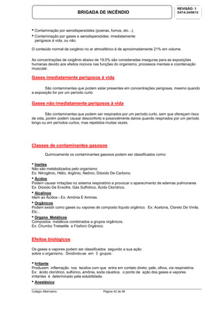Colégio Alternativo Página 42 de 56
BRIGADA DE INCÊNDIO
REVISÃO: 1
DATA:24/08/12
• Contaminação por aerodispersóides (poeiras, fumos, etc...);
• Contaminação por gases e aerodispersóides: imediatamente
perigosos à vida, ou não.
O conteúdo normal de oxigênio no ar atmosférico é de aproximadamente 21% em volume.
As concentrações de oxigênio abaixo de 19,5% são consideradas inseguras para as exposições
humanas devido aos efeitos nocivos nas funções do organismo, processos mentais e coordenação
muscular.
Gases imediatamente perigosos à vida
São contaminantes que podem estar presentes em concentrações perigosas, mesmo quando
a exposição for por um período curto.
Gases não imediatamente perigosos à vida
São contaminantes que podem ser respirados por um período curto, sem que ofereçam risco
de vida, porém podem causar desconforto e possivelmente danos quando respirados por um período
longo ou em períodos curtos, mas repetidos muitas vezes.
Classes de contaminantes gasosos
Quimicamente os contaminantes gasosos podem ser classificados como:
• Inertes
Não são metabolizados pelo organismo
Ex: Nitrogênio, Hélio, Argônio, Neônio, Dióxido De Carbono.
• Ácidos
Podem causar irritações no sistema respiratório e provocar o aparecimento de edemas pulmonares
Ex: Dióxido De Enxofre, Gás Sulfídrico, Ácido Clorídrico.
• Alcalinos
Idem ao Ácidos - Ex: Amônia E Aminas.
• Orgânicos
Podem existir como gases ou vapores de composto líquido orgânico. Ex: Acetona, Cloreto De Vinila,
Etc...
• Organo Metálicos
Compostos metálicos combinados a grupos orgânicos.
Ex: Chumbo Tretaetile e Fósforo Orgânico.
Efeitos biológicos
Os gases e vapores podem ser classificados segundo a sua ação
sobre o organismo. Dividindo-se em 3 grupos:
• Irritante
Produzem inflamação nos tecidos com que entra em contato direto: pele, olhos, via respiratória.
Ex: ácido clorídrico, sulfúrico, amônia, soda cáustica. o ponto de ação dos gases e vapores
irritantes é determinado pela solubilidade.
• Anestésico
 