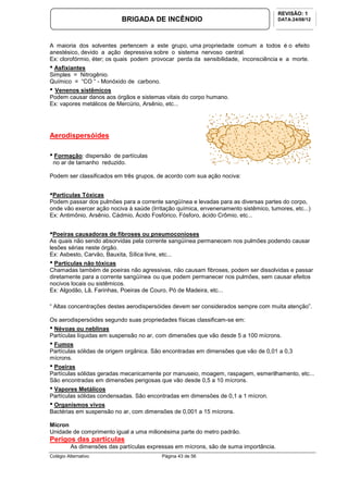 Colégio Alternativo Página 43 de 56
BRIGADA DE INCÊNDIO
REVISÃO: 1
DATA:24/08/12
A maioria dos solventes pertencem a este grupo, uma propriedade comum a todos é o efeito
anestésico, devido a ação depressiva sobre o sistema nervoso central.
Ex: clorofórmio, éter; os quais podem provocar perda da sensibilidade, inconsciência e a morte.
• Asfixiantes
Simples = Nitrogênio.
Químico = “CO “ - Monóxido de carbono.
• Venenos sistêmicos
Podem causar danos aos órgãos e sistemas vitais do corpo humano.
Ex: vapores metálicos de Mercúrio, Arsênio, etc...
Aerodispersóides
• Formação: dispersão de partículas
no ar de tamanho reduzido.
Podem ser classificados em três grupos, de acordo com sua ação nociva:
•Partículas Tóxicas
Podem passar dos pulmões para a corrente sangüínea e levadas para as diversas partes do corpo,
onde vão exercer ação nociva à saúde (Irritação química, envenenamento sistêmico, tumores, etc...)
Ex: Antimônio, Arsênio, Cádmio, Ácido Fosfórico, Fósforo, ácido Crômio, etc...
•Poeiras causadoras de fibroses ou pneumoconioses
As quais não sendo absorvidas pela corrente sangüínea permanecem nos pulmões podendo causar
lesões sérias neste órgão.
Ex: Asbesto, Carvão, Bauxita, Sílica livre, etc...
• Partículas não tóxicas
Chamadas também de poeiras não agressivas, não causam fibroses, podem ser dissolvidas e passar
diretamente para a corrente sangüínea ou que podem permanecer nos pulmões, sem causar efeitos
nocivos locais ou sistêmicos.
Ex: Algodão, Lã, Farinhas, Poeiras de Couro, Pó de Madeira, etc...
“ Altas concentrações destes aerodispersóides devem ser considerados sempre com muita atenção”.
Os aerodispersóides segundo suas propriedades físicas classificam-se em:
• Névoas ou neblinas
Partículas líquidas em suspensão no ar, com dimensões que vão desde 5 a 100 mícrons.
• Fumos
Partículas sólidas de origem orgânica. São encontradas em dimensões que vão de 0,01 a 0,3
mícrons.
• Poeiras
Partículas sólidas geradas mecanicamente por manuseio, moagem, raspagem, esmerilhamento, etc...
São encontradas em dimensões perigosas que vão desde 0,5 a 10 mícrons.
• Vapores Metálicos
Partículas sólidas condensadas. São encontradas em dimensões de 0,1 a 1 mícron.
• Organismos vivos
Bactérias em suspensão no ar, com dimensões de 0,001 a 15 mícrons.
Mícron
Unidade de comprimento igual a uma milionésima parte do metro padrão.
Perigos das partículas
As dimensões das partículas expressas em mícrons, são de suma importância.
 