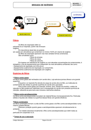 Colégio Alternativo Página 45 de 56
BRIGADA DE INCÊNDIO
REVISÃO: 1
DATA:24/08/12
Filtros
Os filtros de respiração retêm os
poluentes do ar respirado, porém não fornecem
oxigênio.
Em decorrência deste fato só poderão
ser usados em atmosferas que contenham no mínimo 19,5% em volume de oxigênio.
Os filtros de respiração aparecem nas mais variadas formas construtivas.
São concebidos como:
- Filtros de encaixe;
- Filtros de rosca;
- Filtros de cartucho.
Em lugares com deficiência de oxigênio ou com elevadas concentrações de contaminantes, é
obrigatório o uso de equipamentos que independem do meio atmosférico ambiental, tais como:
- Equipamento de respiração com linha de ar;
- Equipamentos autônomos de respiração a ar comprimido;
- Equipamentos autônomos de respiração com oxigênio.
Espécies de filtros
• Filtros contra gases
Os filtros contra gases são recheados com carvão ativo, cuja estrutura porosa oferece uma grande
superfície.
Enquanto o ar respirado flui através da carga de carvão ativo do filtro, as moléculas do
contaminante são retidas na grande superfície do carvão ativo granulado.
Para muitos outros gases (por exemplo: amônia, cloro, dióxido de enxofre), o efeito de
retenção no filtro poderá ser melhorado com a impregnação do carvão com produtos químicos de
retenção, utilizando-se para tanto sais minerais e elementos alcalinos.
• Filtros contra aerodispersóides
Os filtros contra aerodispersóides consistem de material fibroso microscopicamente fino. Partículas
sólidas e líquidas são retidas na superfície dessas fibras com grande eficiência.
•Filtros combinados
Os filtros combinados formam a união de filtro contra gases e de filtro contra aerodispersóides numa
mesma unidade filtrante.
Oferecem proteção quando gases e aerodispersóides aparecem simultaneamente no
ambiente.
O ar inalado atravessa inicialmente o filtro contra aerodispersóides que retêm todas as
partículas em suspensão no ar.
• Tempo de uso e saturação
DEPENDE
DE AR
DEPENDENTE
AR MANDADO
AUTÔNOMA
INDEPENDENTE
S
 