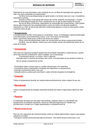 Colégio Alternativo Página 46 de 56
BRIGADA DE INCÊNDIO
REVISÃO: 1
DATA:24/08/12
Dependendo de suas dimensões e das condições de uso, os filtros de respiração são capazes de
reter uma certa quantidade de contaminantes.
Os filtros contra aerodispersóides em geral tendem a se fechar mais com o uso. A resistência
respiratória aumenta.
Quando os filtros contra gases são usados até o limite, atingindo sua saturação, o usuário
nota-o em geral pela percepção do cheiro característico de um gás ou pela irritação da mucosa.
No uso de filtros combinados, dependendo da composição dos contaminantes, o filtro poderá
saturar pelo entupimento dos aerodispersóides e assim se notaria uma elevada resistência
respiratória ou o filtro se satura pelo elemento contaminante gasoso e a troca se fará quando notado
o primeiro cheiro de gás.
• Armazenamento
O armazenamento de filtro contra gases ou combinados, novos, na embalagem original de fabricação,
e acondicionados convenientemente à vácuo, é de 3 anos após sua fabricação.
Após o vencimento desse prazo os filtros não devem ser usados.
Filtros contra aerodispersóides podem ser armazenados por tempo praticamente ilimitado.
Os filtros uma vez abertos, mesmo que nunca usados, devem ser substituídos dentro de um
prazo de 6 meses.
• Treinamento
Para usar com segurança qualquer equipamento de proteção respiratória, é essencial que o usuário
tenha sido instruído corretamente sobre a seleção, uso e manutenção.
O treinamento deverá, no mínimo, incluir o seguinte:
- Instrução sobre a natureza dos perigos, bem como, uma apreciação do que poderia suceder se
não se usasse o equipamento correto.
- Comentários sobre o porque esse é o modelo indicado para o fim específico.
- Comentários sobre a capacidade e limitações dos dispositivos ou equipamentos.
- Instrução e treinamento sobre o seu uso.
- Instrução teórica e pratica para reconhecer e saber enfrentar situações de emergência.
• Inspeção
Todos os equipamentos deverão ser inspecionados periodicamente, antes e depois do seu uso.
• Manutenção
Todos os equipamentos de proteção respiratória deverão ser limpos e higienizados depois de cada
uso.
• Reparos
A substituição de peças que não sejam aproveitáveis, qualquer reparo e a manutenção dos
equipamentos de proteção respiratória, deverá ser feita pela Segurança do Trabalho que
providenciará o contato com o órgão especializado e competente para tal.
• Método correto de uso
Para uso com segurança das máscaras faciais, existe um método padronizado e seguro cujos passos
passamos a mostrar:
- Carregue-a sempre pendurada pela alça de borracha, pois estará sempre pronta para o uso;
 
