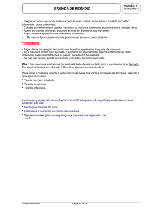 Colégio Alternativo Página 47 de 56
BRIGADA DE INCÊNDIO
REVISÃO: 1
DATA:24/08/12
- Segure a parte superior da máscara com as duas mãos, tendo antes o cuidado de “soltar”
totalmente todos os tirantes;
- Coloque primeiramente o queixo, “vestindo” a máscara totalmente, posicionando-a no lugar certo;
- Aperte os tirantes inferiores, puxando as tiras de borracha auto-travantes;
- Faça a mesma operação com os tirantes superiores;
- Da mesma forma ajuste o tirante posicionado sobre o couro cabeludo.
•Importante
- Faça o teste de vedação tampando seu bocal ou apertando a traquéia da mascara.
- Se a máscara estiver bem ajustada, o contorno do equipamento aderirá fortemente ao rosto,
impedindo possíveis infiltrações de gases para dentro da mascara.
- Se isso não ocorrer aperte novamente os tirantes, fazendo novo teste.
Obs.: Nas mascaras autônomas (faciais) este teste deverá ser feito com o suprimento de ar fechado .
Em seguida deverá ser colocado o filtro e/ou aberto o suprimento de ar.
Para retirar a máscara, aperte a parte interna da fivela dos tirantes de fixação de borracha, fazendo a
operação ao inverso:
• Tirante do couro cabeludo;
• Tirantes superiores;
• Tirantes inferiores.
Lembre-se que pelo fato de você estar com o EPI adequado, não significa que está isento de se
acidentar, por isso:
• Conheça a natureza do risco.
• Estabeleça e mantenha o controle das medidas.
• Seja responsável pela sua segurança e a daqueles que dependem de
você.
 