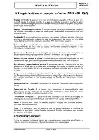Colégio Alternativo Página 48 de 56
BRIGADA DE INCÊNDIO
REVISÃO: 1
DATA:24/08/12
19. Resgate de vítimas em espaços confinados (ABNT NBR 14787)
Espaço confinado: É qualquer área não projetada para ocupação contínua, à qual tem
meios limitados de entrada e saída, e na qual a ventilação existente é insuficiente para
remover contaminantes perigosos e/ou deficiência/enriquecimento de oxigênio que podem
existir ou se desenvolverem.
Espaço Confinado representativo: É um simulador de um espaço confinado em tamanho
de abertura, configuração e meios de acesso para o treinamento do trabalhador que não
apresente riscos.
Inertização: É um procedimento de segurança num espaço confinado que visa evitar uma
atmosfera potencialmente explosiva através do deslocamento da mesma por um fluído
inerte. Este procedimento produz uma atmosfera IPVS deficiente de oxigênio.
Isolamento: É a separação física de uma área ou espaço considerado próprio e permitido
ao adentramento, de uma área ou espaço considerado impróprio (perigoso) e não
preparado ao adentramento.
Permissão de Entrada: É uma autorização escrita que é fornecida pelo empregador, ou
seu representante legal, para permitir e controlar a entrada em um espaço confinado.
Permissão para trabalho a quente: É uma autorização escrita do empregador, ou seu
representante legal, para permitir operações capazes de fornecer uma fonte de ignição.
Procedimento de permissão de entrada: É o documento escrito do empregador, ou seu
representante legal, para a preparação e emissão da permissão de entrada. Assegura
também, a continuidade do serviço no espaço confinado permitido, após o término da
entrada.
Programa para entrada em espaço confinado: É um programa geral do empregador ou
seu representante legal, elaborado para controlar e para proteger os trabalhadores de riscos
em espaços confinados e para regulamentação da entrada dos trabalhadores nestes
espaços.
Reconhecimento: Processo de identificação dos ambientes confinados e seus respectivos
riscos.
Supervisor de Entrada: É a pessoa com capacitação e responsabilidade pela
determinação se as condições de entrada são aceitáveis e estão presentes numa
Permissão de Entrada, como determina esta norma.
Trabalhador autorizado: É o profissional com capacitação que recebe autorização do
empregador, ou seu representante legal, para entrar em um espaço confinado permitido.
Vêdo: A palavra vêdo, tampa ou tampão, significa vedação para qualquer abertura,
horizontal, vertical ou inclinada.
Vigia: É o trabalhador que se posiciona fora do espaço confinado e monitora os
trabalhadores autorizados realizando todos os deveres definidos no programa para entrada
em espaços confinados.
REQUERIMENTOS GERAIS:
Todos os espaços confinados devem ser adequadamente sinalizados, identificados e
isolados para evitar que pessoas não autorizadas adentrem a estes locais.
 