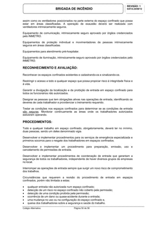 Colégio Alternativo Página 50 de 56
BRIGADA DE INCÊNDIO
REVISÃO: 1
DATA:24/08/12
assim como os ventiladores posicionados na parte externa do espaço confinado que possa
estar em áreas classificadas. A operação de exaustão deverá ser realizada com
ventiladores intrinsicamente seguros.
Equipamento de comunicação, intrinsicamente seguro aprovado por órgãos credenciados
pelo INMETRO.
Equipamentos de proteção individual e movimentadores de pessoas intrinsicamente
seguros em áreas classificadas.
Equipamentos para atendimento pré-hospitalar.
Equipamento de iluminação, intrinsicamente seguro aprovado por órgãos credenciados pelo
INMETRO.
RECONHECIMENTO E AVALIAÇÃO:
Reconhecer os espaços confinados existentes e cadastrando-os e sinalizando-os.
Restringir o acesso a todo e qualquer espaço que possa propiciar risco à integridade física e
à vida.
Garantir a divulgação da localização e da proibição de entrada em espaço confinado para
todos os funcionários não autorizados.
Designar as pessoas que tem obrigações ativas nas operações de entrada, identificando os
deveres de cada trabalhador e providenciar o treinamento requerido.
Testar as condições nos espaços confinados para determinar se as condições de entrada
são seguras. Monitorar continuamente as áreas onde os trabalhadores autorizados
estiverem operando.
PROCEDIMENTOS:
Todo e qualquer trabalho em espaço confinado, obrigatoriamente, deverá ter no mínimo,
duas pessoas, sendo um deles denominado vigia.
Desenvolver e implementar procedimentos para os serviços de emergência especializada e
primeiros socorros para o resgate dos trabalhadores em espaços confinados.
Desenvolver e implementar um procedimento para preparação, emissão, uso e
cancelamento de permissões de entrada.
Desenvolver e implementar procedimentos de coordenação de entrada que garantam a
segurança de todos os trabalhadores, independente de haver diversos grupos de empresas
no local.
Interromper as operações de entrada sempre que surgir um novo risco de comprometimento
dos trabalhos.
Circunstâncias que requerem a revisão do procedimento de entrada em espaços
confinados, porém não limitada a estas:
• qualquer entrada não autorizada num espaço confinado;
• detecção de um risco no espaço confinado não coberto pela permissão;
• detecção de uma condição proibida pela permissão;
• ocorrência de um dano ou quase-acidente durante a entrada;
• uma mudança no uso ou na configuração do espaço confinado e,
• queixa dos trabalhadores sobre a segurança e saúde do trabalho.
 