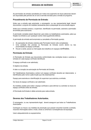 Colégio Alternativo Página 51 de 56
BRIGADA DE INCÊNDIO
REVISÃO: 1
DATA:24/08/12
As permissões de entrada canceladas por motivo de surgimento de riscos adicionais devem
ser arquivadas pelo período de um ano e servirão de base para a revisão do programa.
Procedimento de Permissão de Entrada:
Antes que a entrada seja autorizada, o empregador, ou seu representante legal, deverá
documentar o conjunto de medidas necessárias para a preparação de uma entrada segura.
Antes que a entrada comece, o supervisor, identificado na permissão, assinará a permissão
de entrada para autorizá-la.
A permissão completa estará disponível, para todos os trabalhadores autorizados, pela sua
fixação na entrada ou por quaisquer outros meios igualmente efetivos.
A permissão de entrada será encerrada ou cancelada a Permissão quando:
• As operações de entrada cobertas pela Permissão tiverem sido completadas;
• Uma condição não prevista na Permissão de Entrada ocorre dentro ou nas
proximidades do espaço confinado.
• Houver a saída, pausa ou interrupção dos trabalhos em espaços confinados.
Permissão de Entrada
A Permissão de Entrada que documenta conformidade das condições locais e autoriza a
entrada em cada espaço confinado identificará:
O espaço confinado a ser adentrado;
O objetivo da entrada;
A data e a duração da autorização da Permissão de Entrada;
Os Trabalhadores Autorizados a entrar num espaço confinado deverão ser relacionados e
identificados pelo nome e pela função que irão desempenhar;
Espaço para assinatura e identificação do supervisor que autorizou a entrada;
Os riscos do espaço confinado a ser adentrado;
As medidas usadas para isolar o espaço confinado e para eliminar ou controlar os riscos do
espaço confinado antes da entrada;
A Permissão de Entrada é válida somente para cada entrada.
Deveres dos Trabalhadores Autorizados.
O empregador, ou seu representante legal, deverá assegurar que todos os Trabalhadores
Autorizados:
Conheçam os riscos e as medidas de prevenção que possam encontrar durante a entrada,
incluindo informações sobre o modo, sinais ou sintomas e conseqüências da exposição;
Usem adequadamente os equipamentos;
 